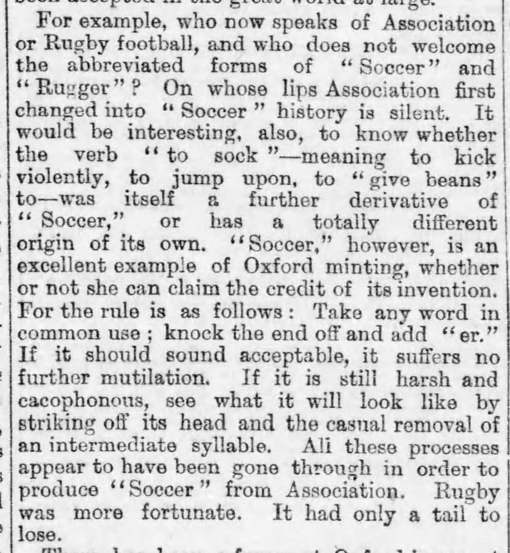 Screenshot of text in a column in The Daily Telegraph newspaper from 1899. It reads: For example, who now speaks of Association or Rugby football, and who does not welcome the abbreviate forms of "Soccer" and "Rugger"? On whose lips Association first changed into "Soccer" history is silent. It would be interesting, also, to know whether the verb "to sock"—-meaning to kick violently, to jump upon, to "give beans" to--was itself a further derivative of "Soccer," or has a totally different origin of its own. "Soccer," however, is an excellent example of Oxford minting, whether or not she can claim the credit of its invention. For the rule is as follows: Take any word in common use; knock the end off and add "er." If it should sound acceptable, it suffers no further mutiliation. If it is still harsh and cacophonous, see what it will look like by striking off its head and the casual removal of an intermediate syllable. All these processes appear to have been gone through in order to produce "Soccer" from Association. Rugby was more fortunate. It had only a tail to lose.