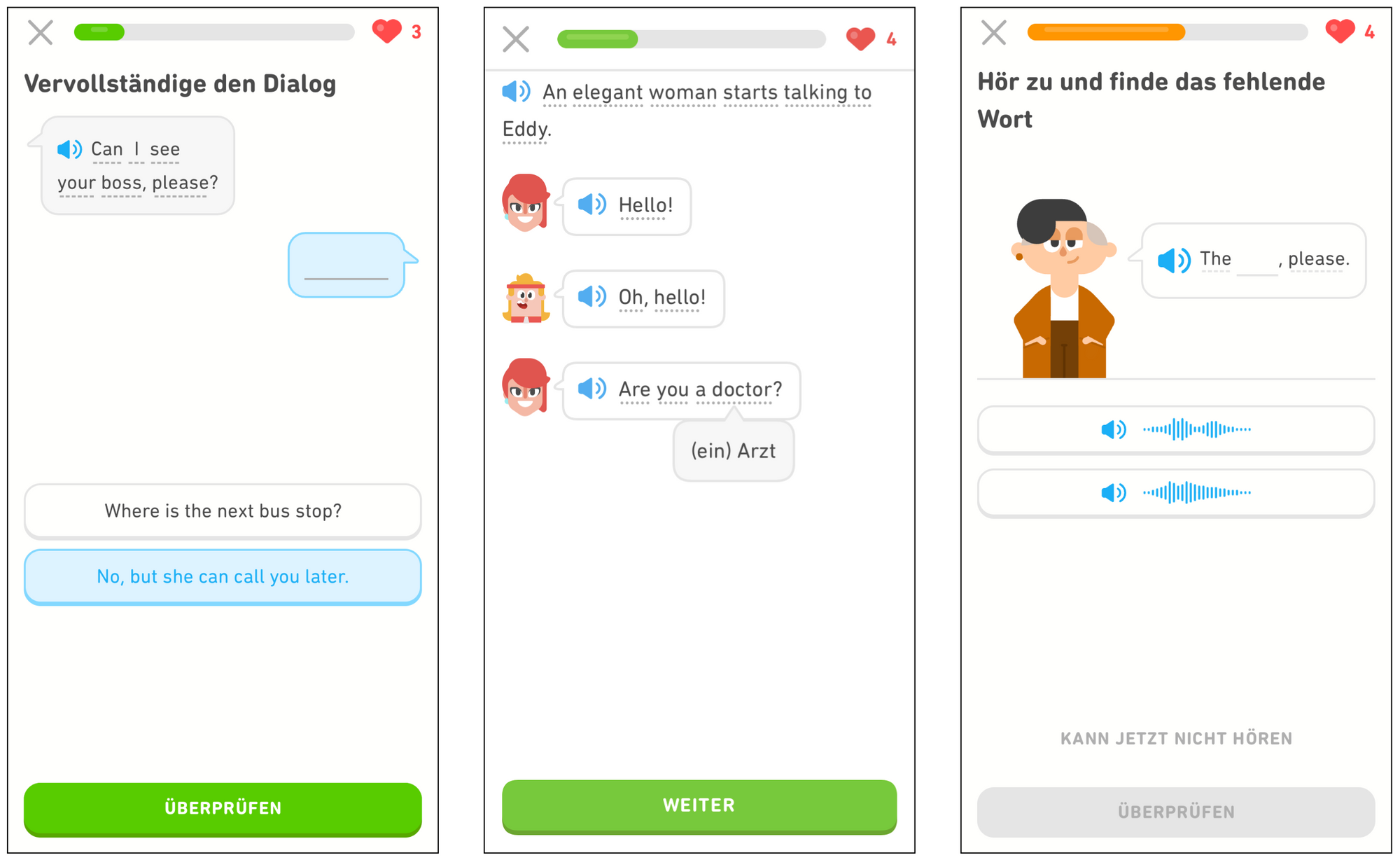Drei Bildschirmaufnahmen aus der Duolingo-App. Im ersten Bildschirm werden die Lernenden dazu aufgefordert, den Dialog zu vervollständigen, wobei sie die richtige Antwort auf die Frage „Can I see your boss, please?“ aus den beiden angegebenen Antwortmöglichkeiten wählen müssen: „Where is the next bus stop?“ und „No, but she can call you later.“ Ganz unten ist eine grüne Schaltfläche mit dem Text „ÜBERPRÜFEN“. Der zweite Bildschirm zeigt, dass die Lernenden unbekannte Wörter antippen können, um deren Übersetzung zu sehen. Der erste Satz lautet: „An elegant woman starts talking to Eddy.“ Der Lerner sieht anschließend Bilder von einer Frau und Eddy mit Sprechblasen, die er antippen kann, um den Dialog zu hören. Der Dialog beginnt mit der Frau („Hello!“), gefolgt von Eddy („Oh, hello!“) und zeigt schließlich eine Frage der Frau („Are you a doctor?“). Unter dem Wort “doctor” wird ein Pop-up angezeigt, das mit „(ein) Arzt“ übersetzt wird. Ganz unten ist eine grüne Schaltfläche mit dem Text „WEITER“. Der letzte Bildschirm fordert die Lernenden auf, zuzuhören und das fehlende Wort zu finden. Die Lernenden sehen Lin mit einer Sprechblase, in der „The … , please“ steht. Diese können sie antippen, um Lin sprechen zu hören. Anschließend werden den Lernenden zwei Audiodateien angezeigt, die sie sich anhören und von denen sie eine auswählen müssen. Unten ist mittig ein Link „KANN JETZT NICHT HÖREN“ und darunter eine graue Schaltfläche mit dem Text „ÜBERPRÜFEN“.