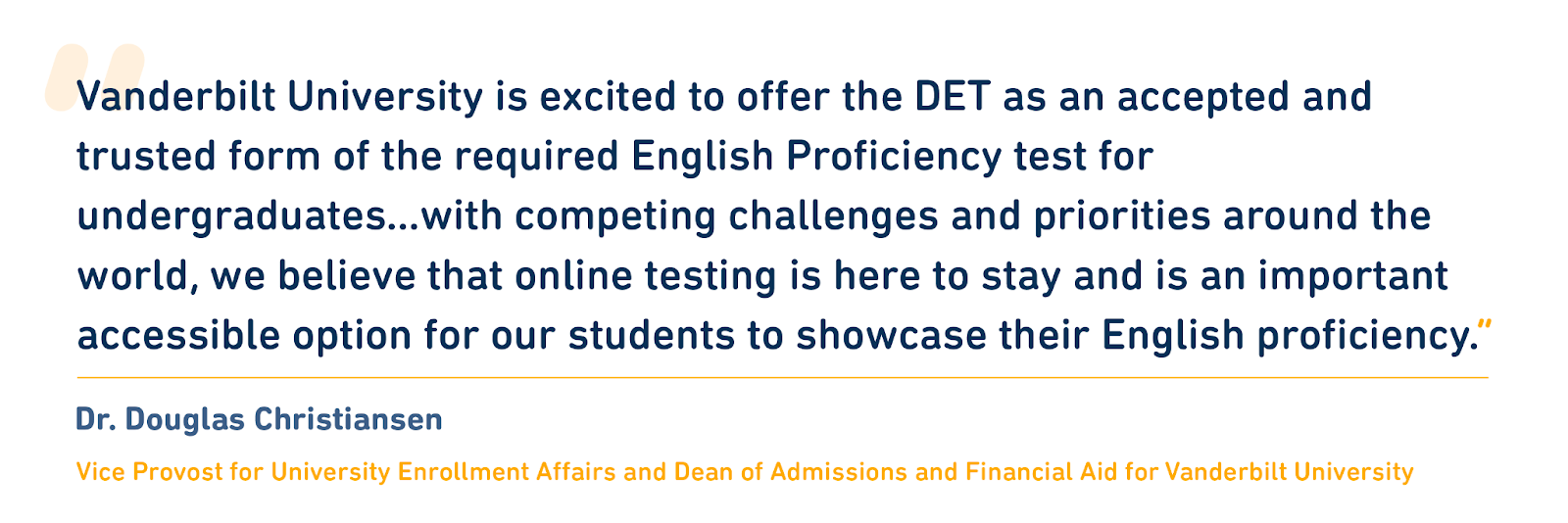 Quote from Dr. Douglas Christiansen. “Vanderbilt University is excited to offer the DET as an accepted and trusted form of the required English Proficiency test for undergraduates,” said Dr. Christiansen. “With competing challenges and priorities around the world, we believe that online testing is here to stay and is an important accessible option for our students to showcase their English proficiency.”