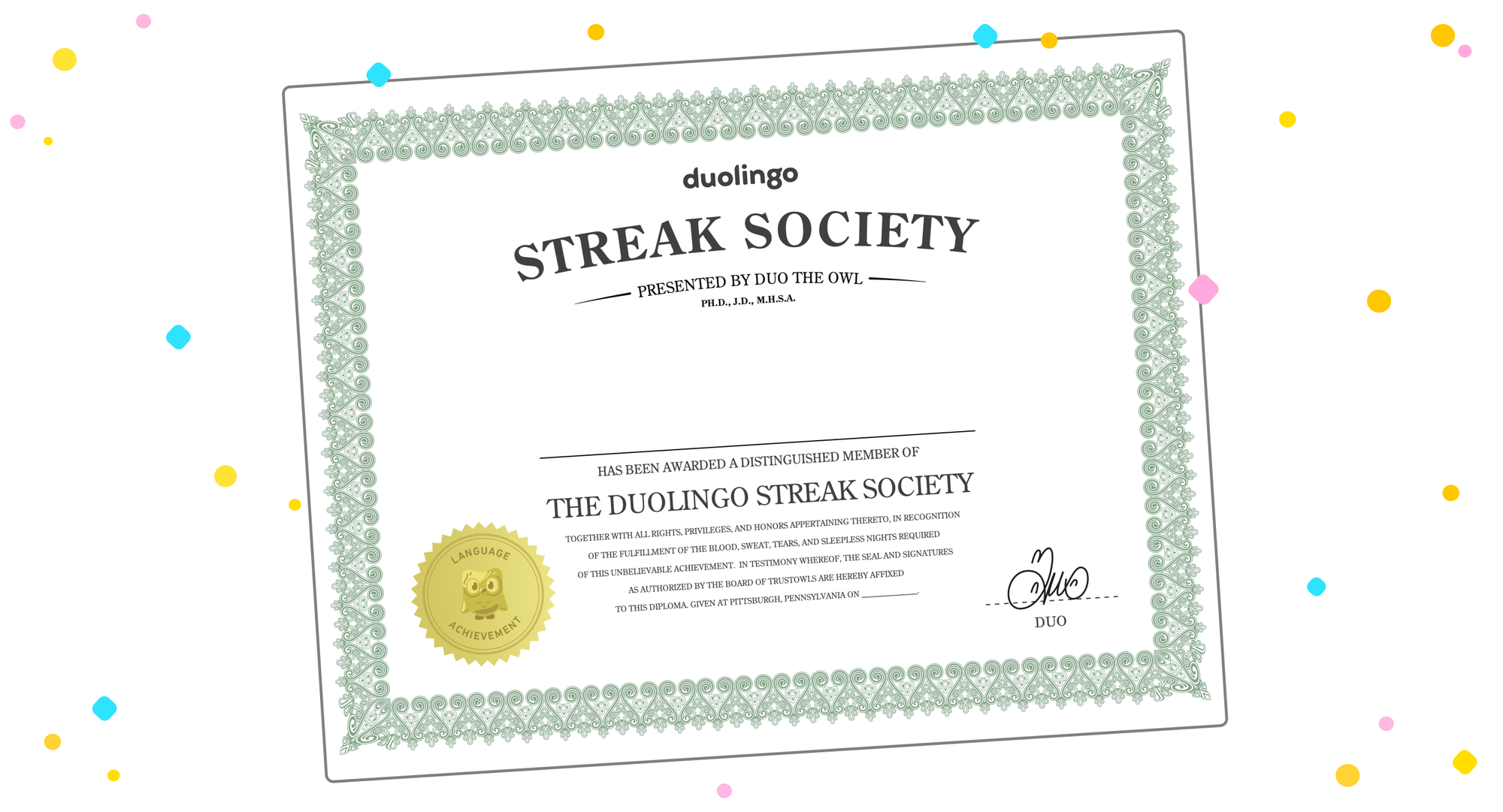 Image of a Duolingo Streak Society certificate that : [fill in name here] has been awarded a distinguished member of The Duolingo Streak Society. Together with all rights, privileges, and honors appertaining thereto, in recognition of the fulfillment of the blood, sweat, tears, and sleepless nights required of this unbelievable achievement. In testimony whereof, the seal and signatures as authorized by the board of trustowls are hereby affixed to this diploma.