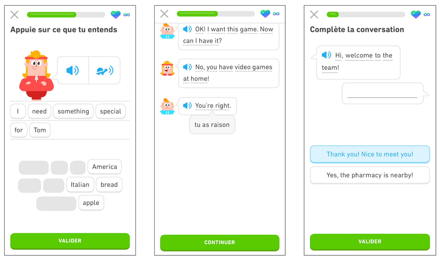 trois écrans montrant les cours de langue de Duolingo. Sur le premier écran, l’exercice demande à l’utilisateur d’appuyer sur les mots pour former la phrase qui est prononcée. En bas de l’écran apparaît le mot « Valider » pour que l’utilisateur valide ensuite sa réponse. Sur le deuxième écran, il est présenté comment afficher des indices au cours des leçons. L’utilisateur a appuyé sur « You’re right. » et l’indice « tu as raison » apparaît. En bas de l’écran, le mot « Continuer » incite l’utilisateur à valider sa réponse et à poursuivre l’histoire..Sur le troisième écran, l'exercice demande à l’utilisateur de compléter une conversation. La conversation commence par « Hi, welcome to the team! » et l’utilisateur doit sélectionner la réponse correcte « Thank you! Nice to meet you! ». En bas de l’écran apparaît le mot « Valider » pour que l’utilisateur valide ensuite sa réponse.