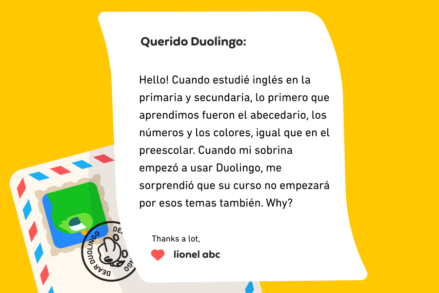 Ilustración de una carta dirigida a Querido Duolingo que dice: Querido Duolingo: Hello! Cuando estudié inglés en la primaria y secundaria, lo primero que aprendimos fueron el abecedario, los números y los colores, igual que en el preescolar. Cuando mi sobrina empezó a usar Duolingo, me sorprendió que su curso no empezará con esos temas también. Why? Thanks a lot, Lionel ABC