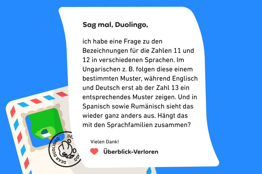 Sag mal, Duolingo, ich habe eine Frage zu den Bezeichnungen für die Zahlen 11 und 12 in verschiedenen Sprachen. Im Ungarischen z. B. folgen diese einem bestimmten Muster, während Englisch und Deutsch erst ab der Zahl 13 ein entsprechendes Muster zeigen. Und in Spanisch sowie Rumänisch sieht das wieder ganz anders aus. Hängt das mit den Sprachfamilien zusammen? Vielen Dank! Überblick-Verloren