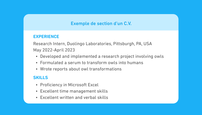 Bloc de texte intitulé « Exemple de section d’un C.V. » en anglais montrant une partie d'un C.V. La première section s’intitule « Experience » et affiche : « Research Intern, Duolingo Laboratories, Pittsburgh, PA, USA, May 2022-April 2023 ». Elle comporte une liste de trois éléments : « Developed and implemented a research project involving owls », « Formulated a serum to transform owls into humans », et « Wrote reports about owl transformations ». La seconde section s'intitule « Skills » et comporte une liste de trois éléments : « Proficiency in Microsoft Excel », « Excellent time management skills » et « Excellent written and verbal skills ».