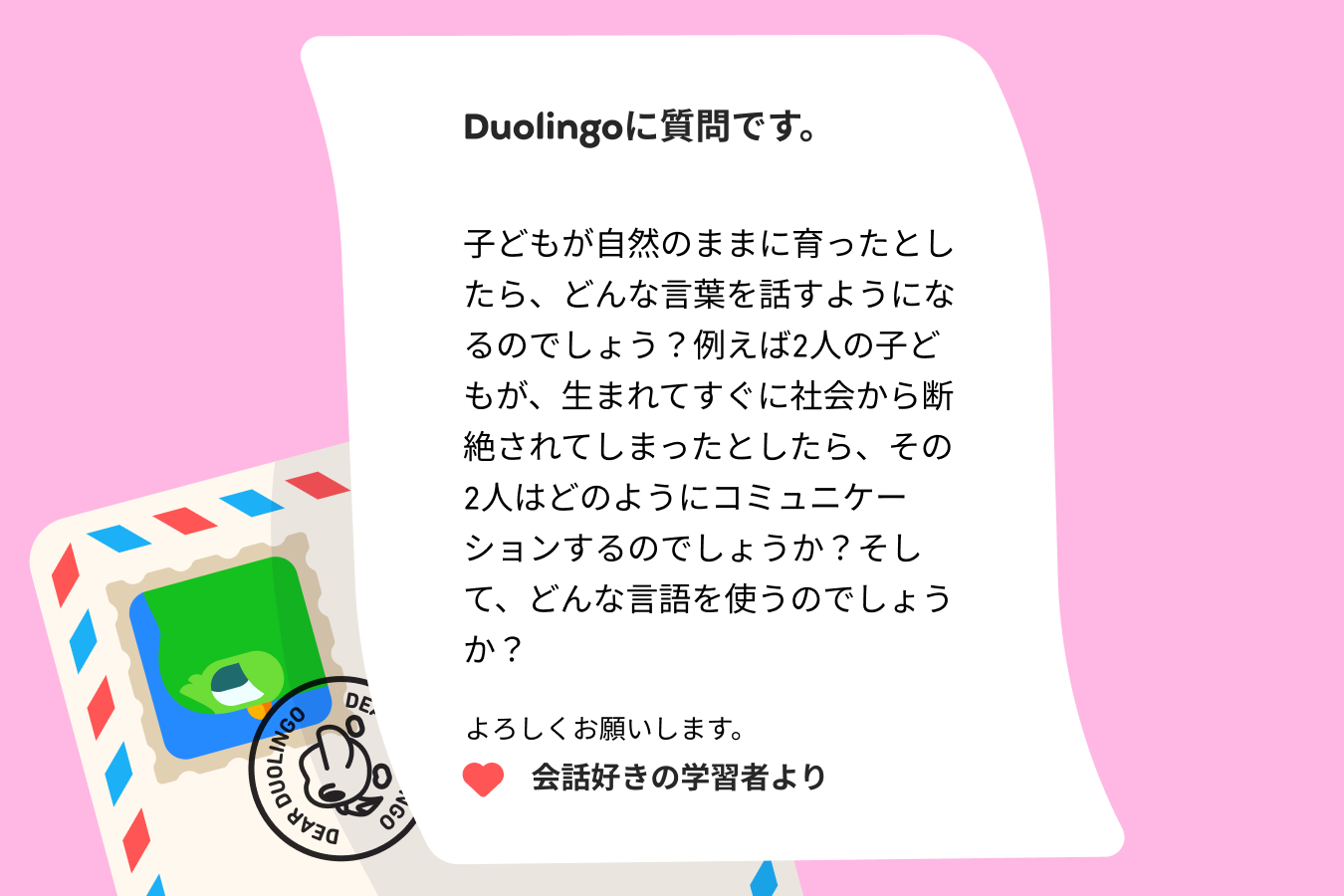 Duolingoに質問です。  子どもが自然のままに育ったとしたら、どんな言葉を話すようになるのでしょう？例えば2人の子どもが、生まれてすぐに社会から断絶されてしまったとしたら、その2人はどのようにコミュニケーションするのでしょうか？そして、どんな言語を使うのでしょうか？  よろしくお願いします。 会話好きの学習者より