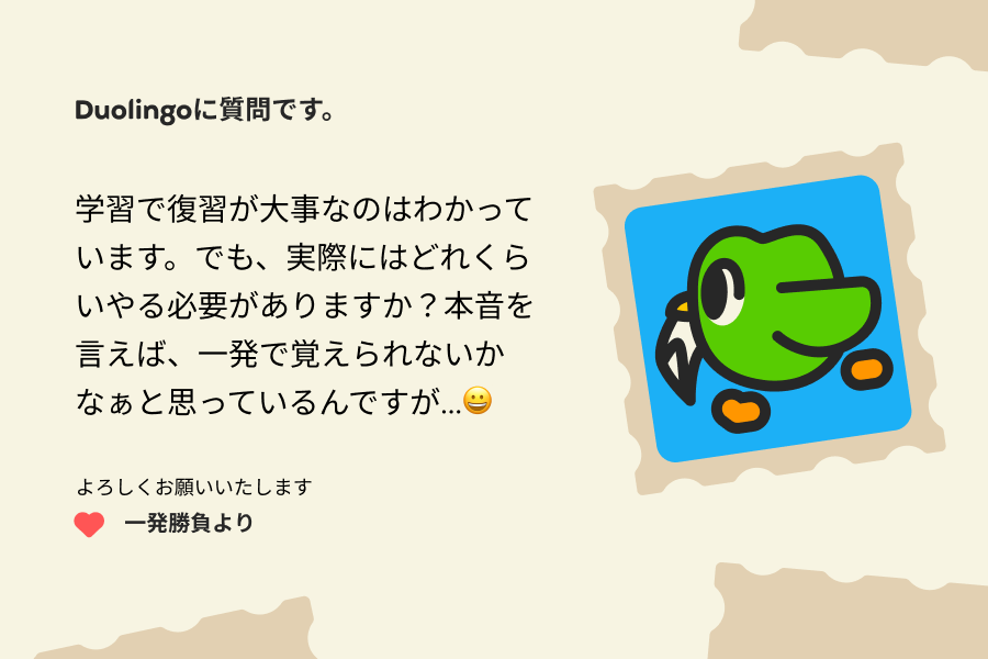 Duolingoに質問です。  学習で復習が大事なのはわかっています。でも、実際にはどれくらいやる必要がありますか？本音を言えば、一発で覚えられないかなぁと思っているんですが...😀  よろしくお願いいたします 一発勝負より