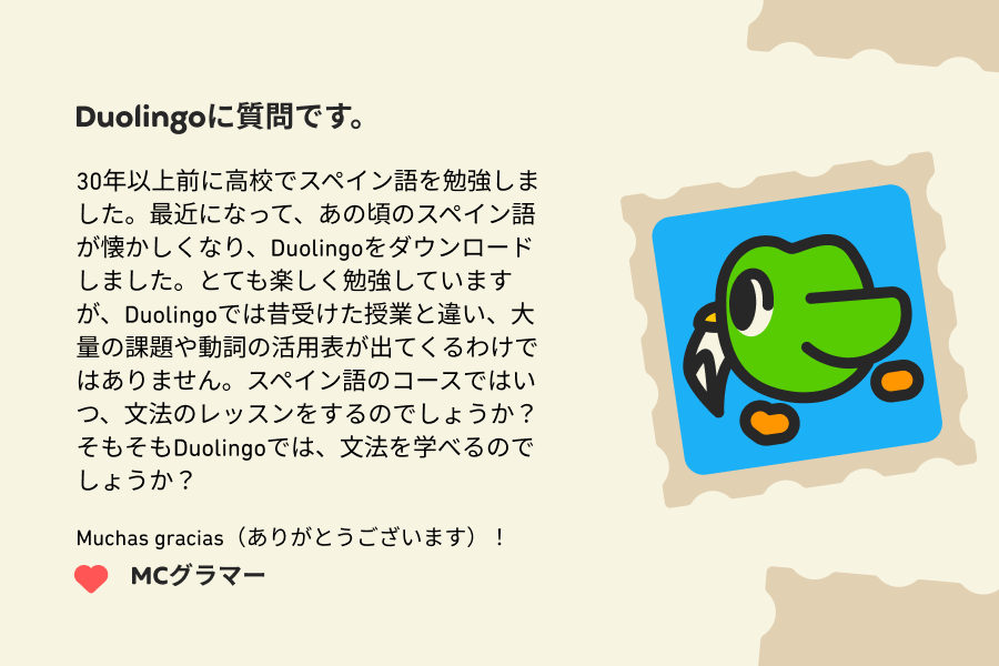 Duolingoに質問です。30年以上前に高校でスペイン語を勉強しました。最近になって、あの頃のスペイン語が懐かしくなり、Duolingoをダウンロードしました。とても楽しく勉強していますが、Duolingoでは昔受けた授業と違い、大量の課題や動詞の活用表が出てくるわけではありません。スペイン語のコースではいつ、文法のレッスンをするのでしょうか？そもそもDuolingoでは、文法を学べるのでしょうか？ Muchas gracias（ありがとうございます）！ MCグラマー