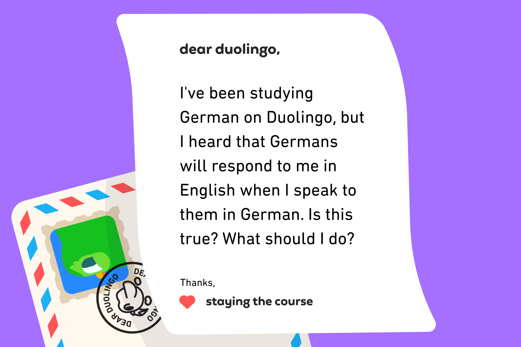 Illustration of a letter to Dear Duolingo that reads: Dear Duolingo, I've been studying German on Duolingo, but I heard that Germans will respond to me in English when I speak to them in German. Is this true? What should I do?, Thanks, Staying the Course