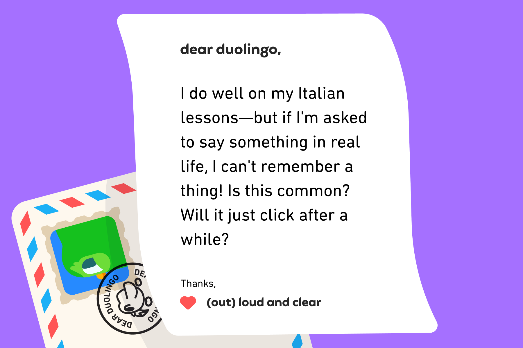 Illustration of a letter to Dear Duolingo that reads: Dear Duolingo, I do well on my Italian lessons—but if I'm asked to say something in real life, I can't remember a thing! Is this common? Will it just click after a while? Thanks, (Out) Loud and Clear