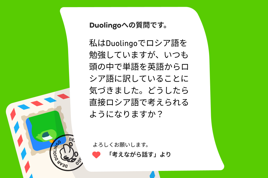 Duolingoへの質問の手紙のイラスト。Duolingoへの質問です。私はDuolingoでロシア語を勉強していますが、いつも頭の中で単語を英語からロシア語に訳していることに気づきました。どうしたら直接ロシア語で考えられるようになりますか？よろしくお願いします。 「考えながら話す」より