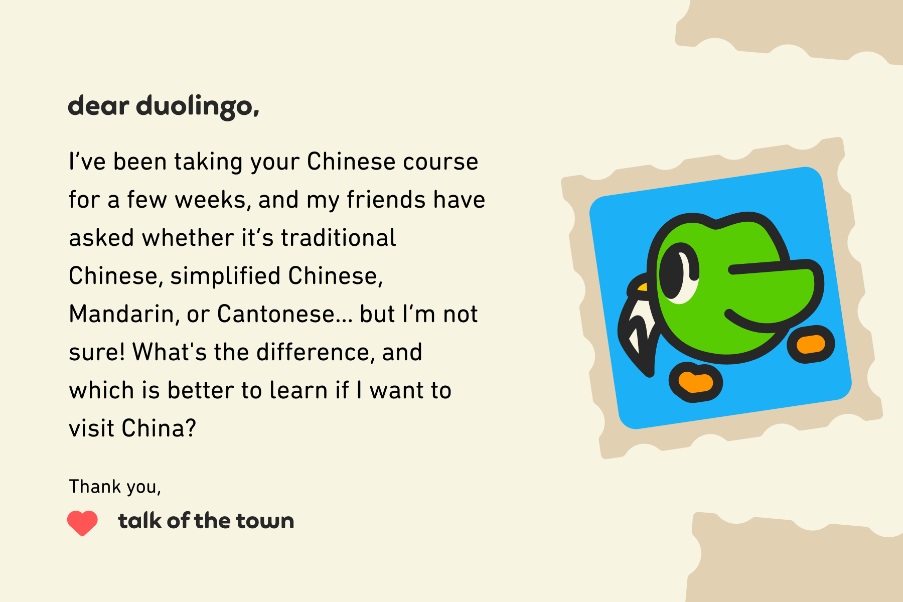 Alt text: Illustration of a letter to Dear Duolingo that reads: Dear Duolingo, I’ve been taking your Chinese course for a few weeks, and my friends have asked whether it’s traditional Chinese, simplified Chinese, Mandarin, or Cantonese… but I’m not sure! What's the difference, and which is better to learn if I want to visit China? Thank you, Talk of the Town