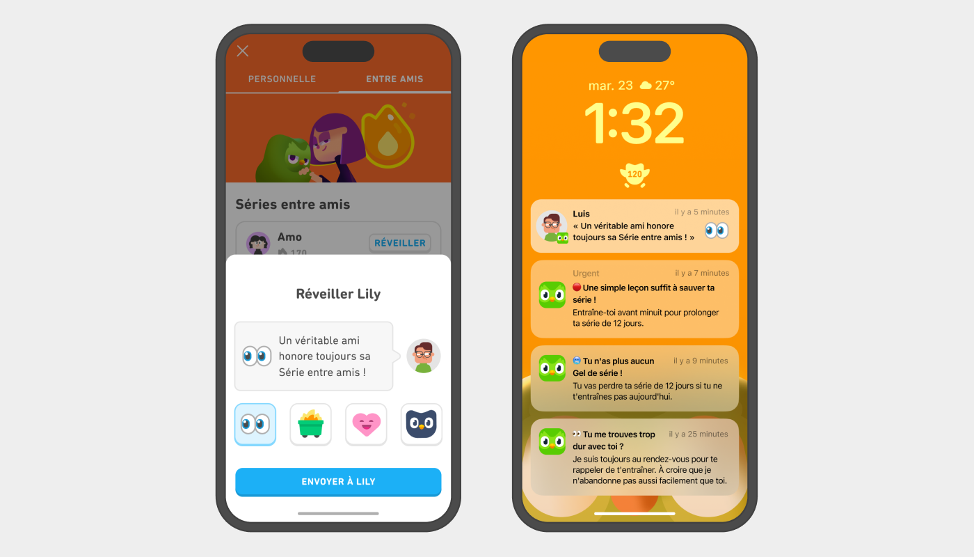 Deux écrans de téléphone affichant l’écran pour envoyer un rappel à son ami pour la Série entre amis. À gauche, l’utilisateur peut « réveiller Lily » Son avatar se trouve à côté d’une bulle de dialogue avec le message : « Un véritable ami honore toujours sa Série entre amis ! ». À droite, un écran d'iPhone avec plusieurs notifications Duolingo rappelant à l’utilisateur de faire sa leçon. La notification du haut a été envoyée par Luis. On peut voir l’emoji des yeux qui regardent sur le côté accompagné du message suivant : « Un véritable ami honore toujours sa Série entre amis ! »