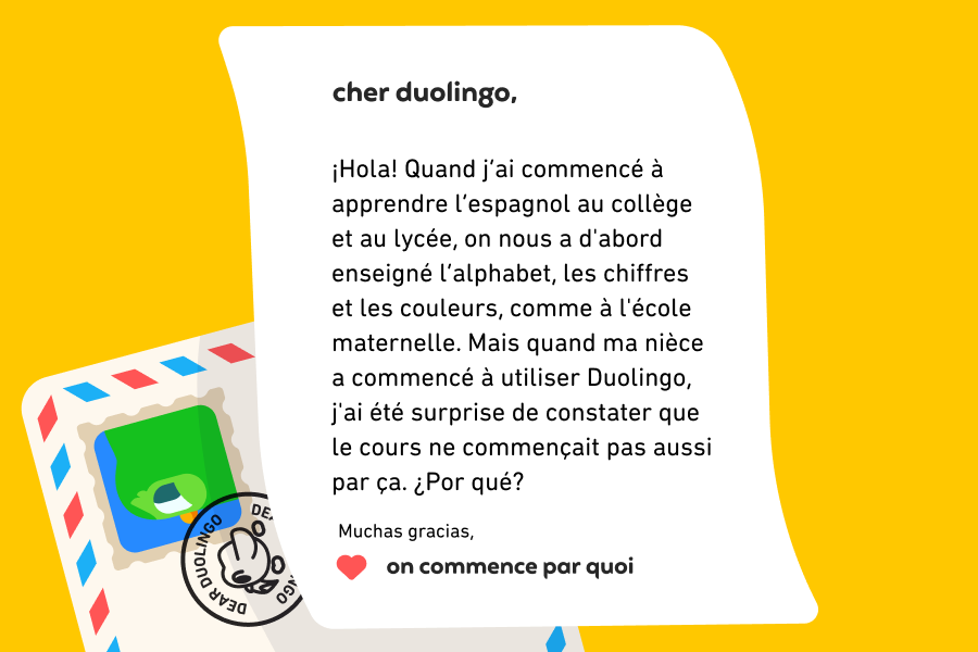 Lettre adressée à « cher duolingo » qui dit : « Cher Duolingo, ¡Hola! Quand j’ai commencé à apprendre l’espagnol au collège et au lycée, on nous a d'abord enseigné l’alphabet, les chiffres et les couleurs, comme à l'école maternelle. Mais quand ma nièce a commencé à utiliser Duolingo, j'ai été surprise de constater que le cours ne commençait pas aussi par ça. ¿Por qué? Muchas gracias, On commence par quoi »