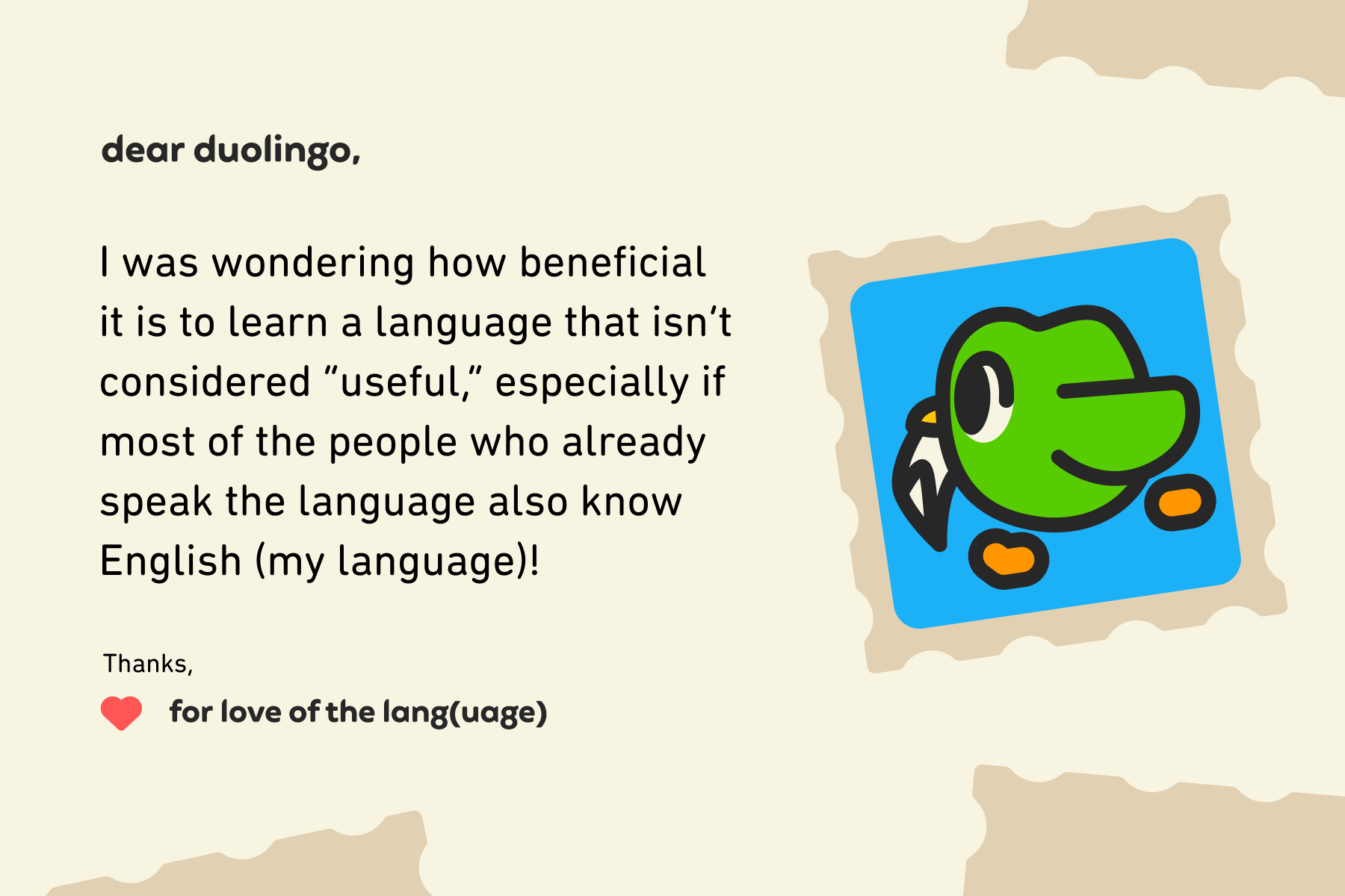 Dear Duolingo, I was wondering how beneficial it is to learn a language that isn’t considered “useful,” especially if most of the people who already speak the language also know English (my language)!Thanks, For Love of the Lang(uage)