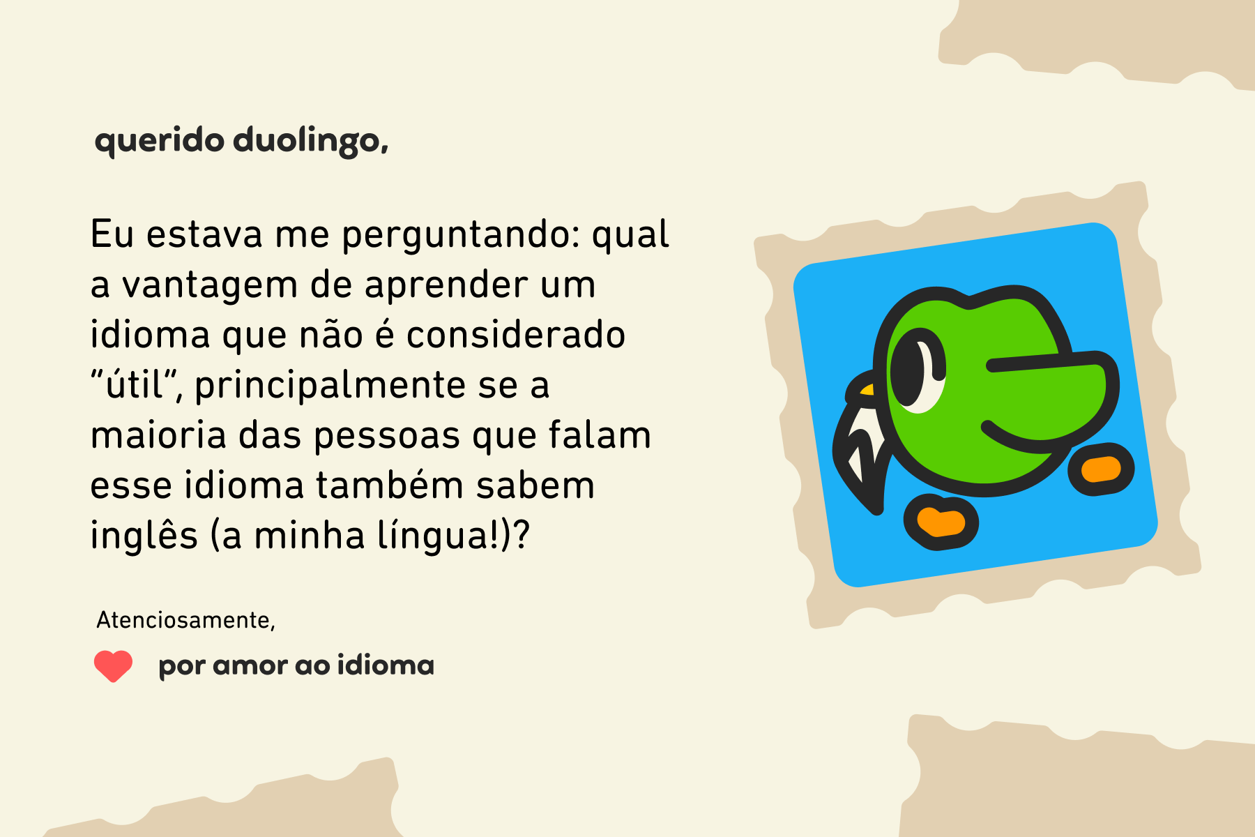 Querido Duolingo, Eu estava me perguntando: qual a vantagem de aprender um idioma que não é considerado “útil”, principalmente se a maioria das pessoas que falam esse idioma também sabem inglês (a minha língua!)? Atenciosamente, Por Amor ao Idioma