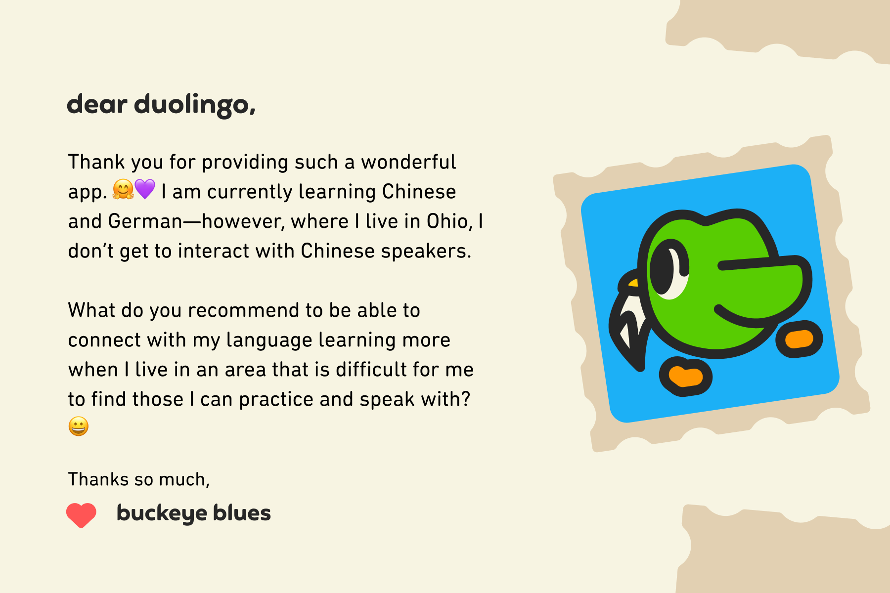 Dear Duolingo, Thank you for providing such a wonderful app. I am currently learning Chinese and German—however, where I live in Ohio, I don’t get to interact with Chinese speakers.<br><br>What do you recommend to be able to connect with my language learning more when I live in an area that is difficult for me to find those I can practice and speak with? Thanks so much, Buckeye Blues