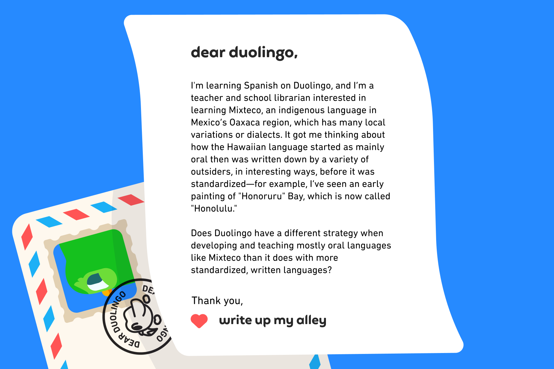 Dear Duolingo, I'm learning Spanish on Duolingo, and I’m a teacher and school librarian interested in learning Mixteco, an indigenous language in Mexico’s Oaxaca region, which has many local variations or dialects. It got me thinking about how the Hawaiian language started as mainly oral then was written down by a variety of outsiders, in interesting ways, before it was standardized—for example, I’ve seen an early painting of "Honoruru" Bay, which is now called "Honolulu." Does Duolingo have a different strategy when developing and teaching mostly oral languages like Mixteco than it does with more standardized, written languages? Thank you, Write Up My Alley