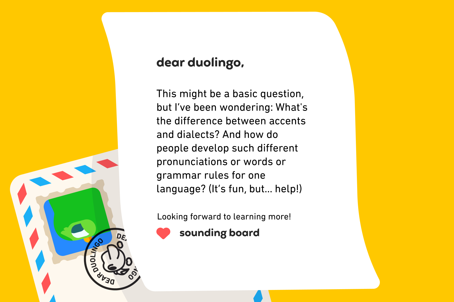 Dear Duolingo, This might be a basic question, but I’ve been wondering: What's the difference between accents and dialects? And how do people develop such different pronunciations or words or grammar rules for one language? (It’s fun, but… help!) Looking forward to learning more! Sounding Board