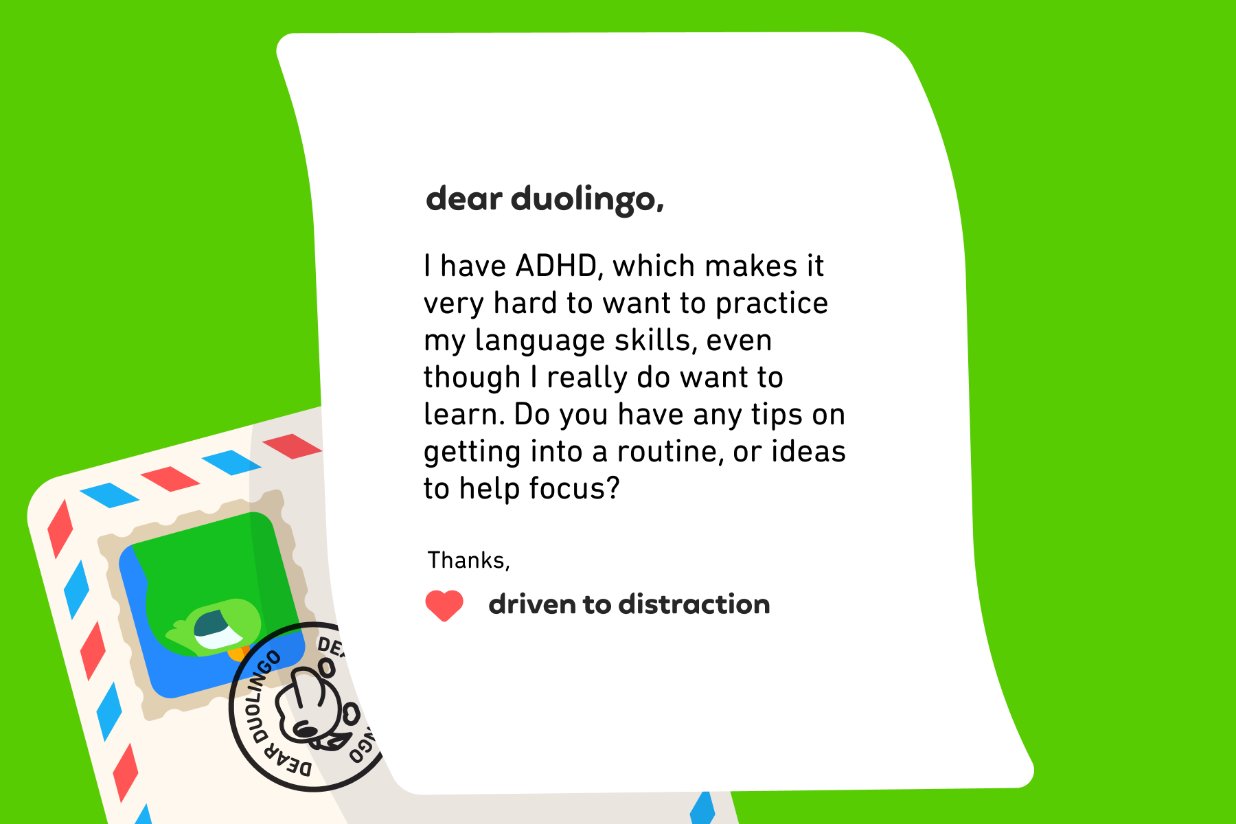 Dear Duolingo, I have ADHD, which makes it very hard to want to practice my language skills, even though I really do want to learn. Do you have any tips on getting into a routine, or ideas to help focus? Thanks, Driven to Distraction