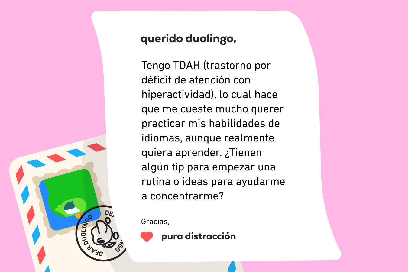 Querido Duolingo, Tengo TDAH (trastorno por déficit de atención con hiperactividad), lo cual hace que me cueste mucho querer practicar mis habilidades de idiomas, aunque realmente quiera aprender. ¿Tienen algún tip para empezar una rutina o ideas para ayudarme a concentrarme? Gracias, Pura distracción