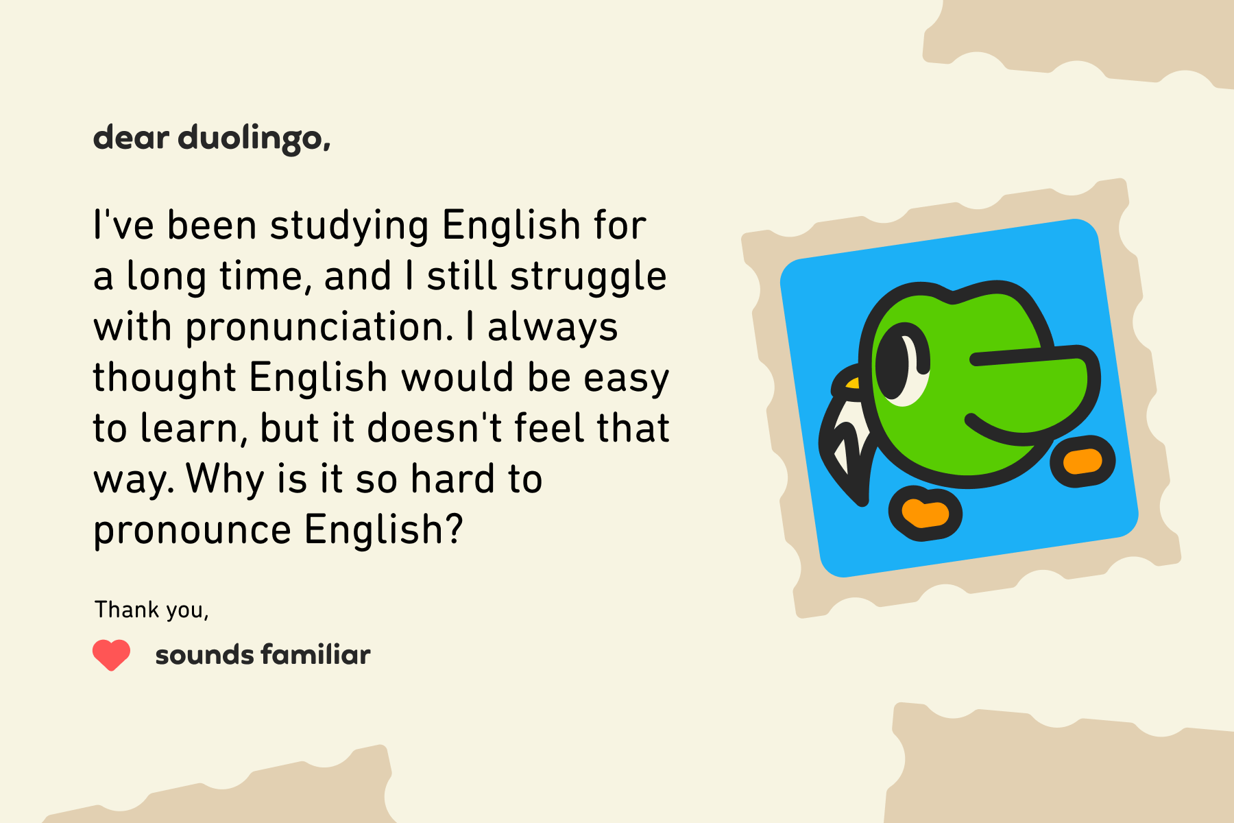 Dear Duolingo, I've been studying English for a long time, and I still struggle with pronunciation. I always thought English would be easy to learn, but it doesn't feel that way. Why is it so hard to pronounce English? Thank you, Sounds Familiar