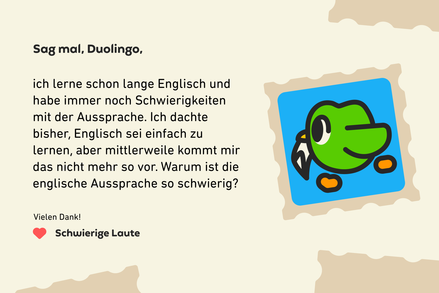 Sag mal, Duolingo, ich lerne schon lange Englisch und habe immer noch Schwierigkeiten mit der Aussprache. Ich dachte bisher, Englisch sei einfach zu lernen, aber mittlerweile kommt mir das nicht mehr so vor. Warum ist die englische Aussprache so schwierig? Vielen Dank! Schwierige Laute