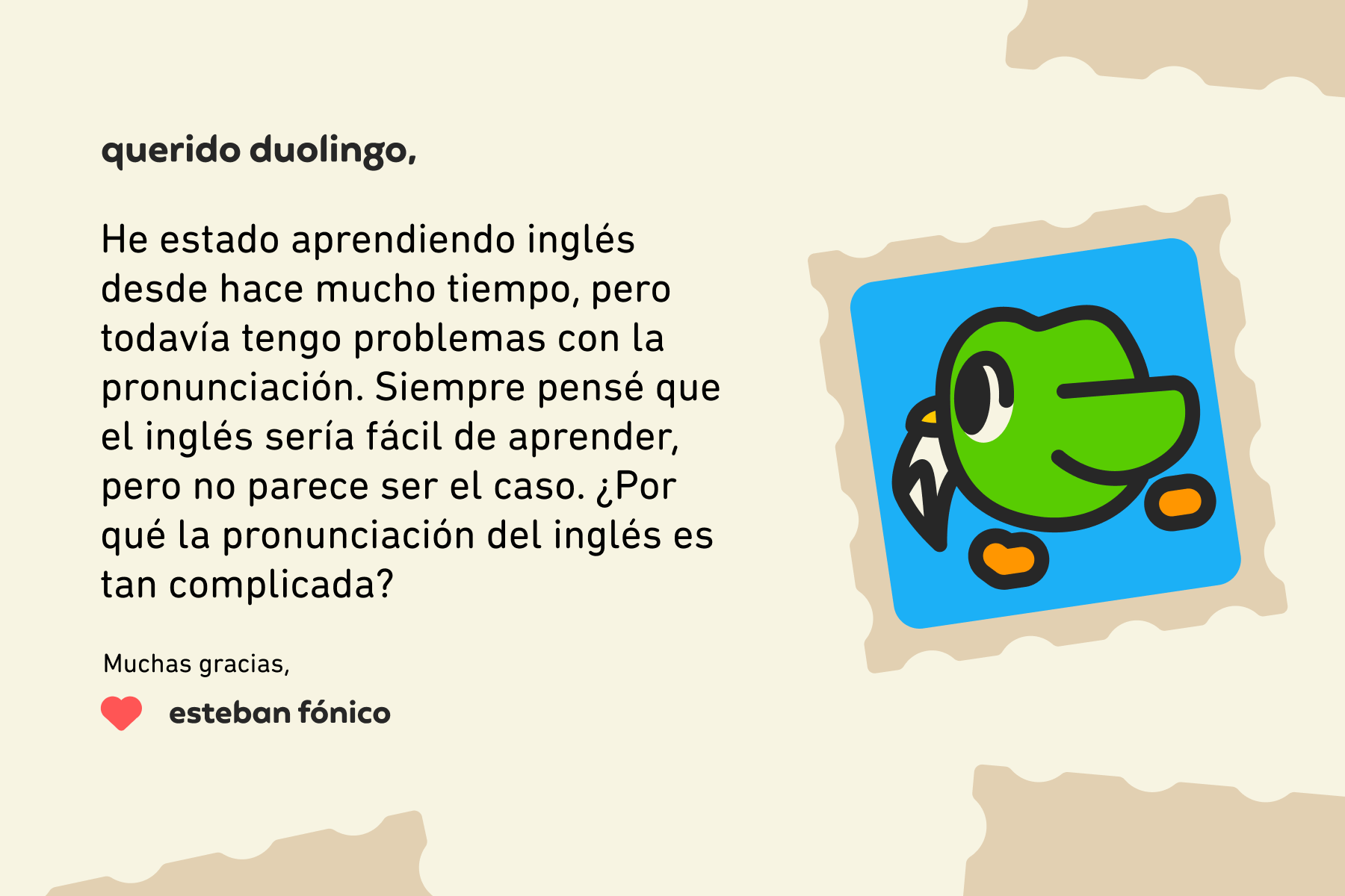 Querido Duolingo: He estado aprendiendo inglés desde hace mucho tiempo, pero todavía tengo problemas con la pronunciación. Siempre pensé que el inglés sería fácil de aprender, pero no parece ser el caso. ¿Por qué la pronunciación del inglés es tan complicada? Muchas gracias, Esteban Fónico