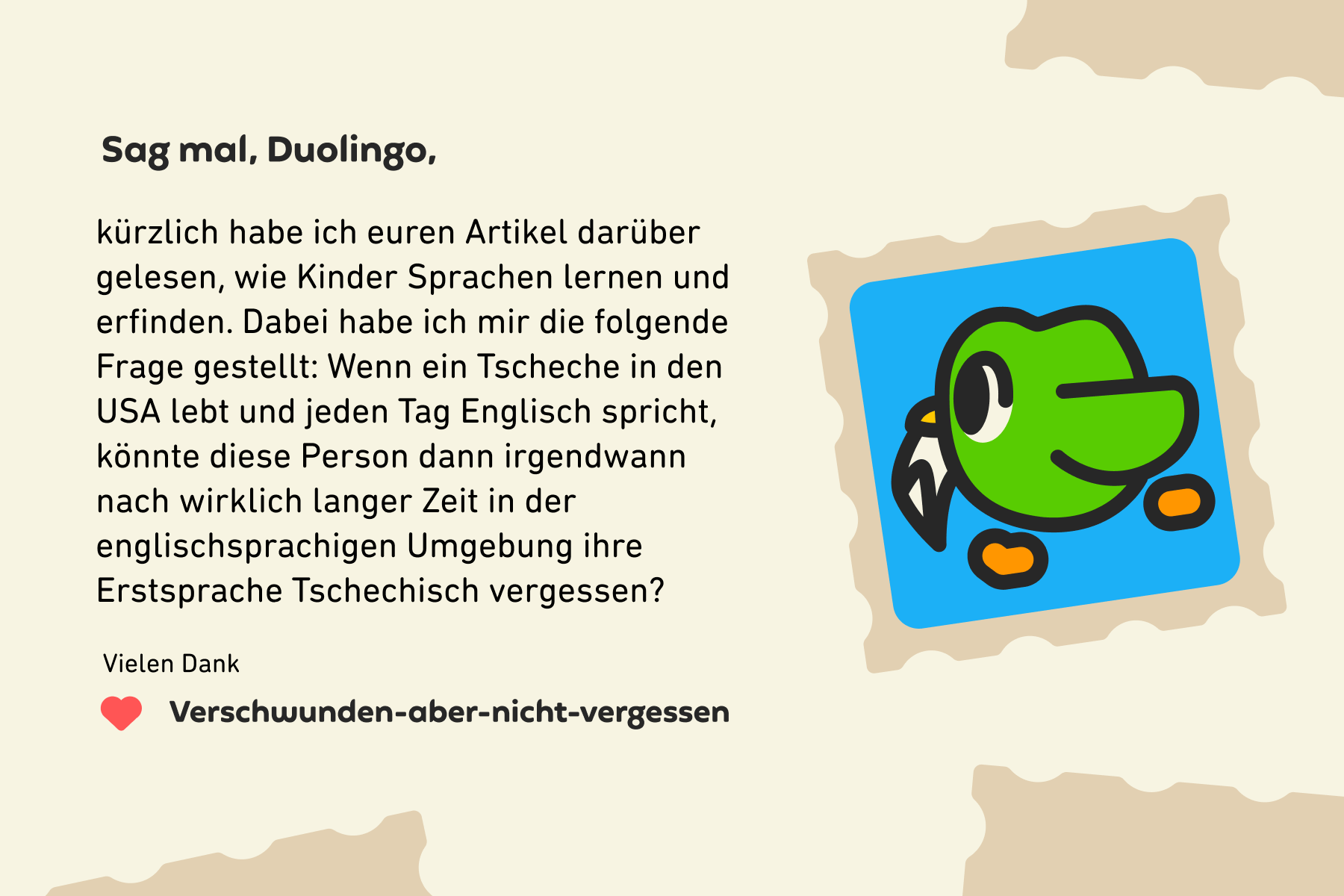 Sag mal, Duolingo, kürzlich habe ich euren Artikel darüber gelesen, wie Kinder Sprachen lernen und erfinden. Dabei habe ich mir die folgende Frage gestellt: Wenn ein Tscheche in den USA lebt und jeden Tag Englisch spricht, könnte diese Person dann irgendwann nach wirklich langer Zeit in der englischsprachigen Umgebung ihre Erstsprache Tschechisch vergessen? Vielen Dank, Verschwunden-aber-nicht-vergessen