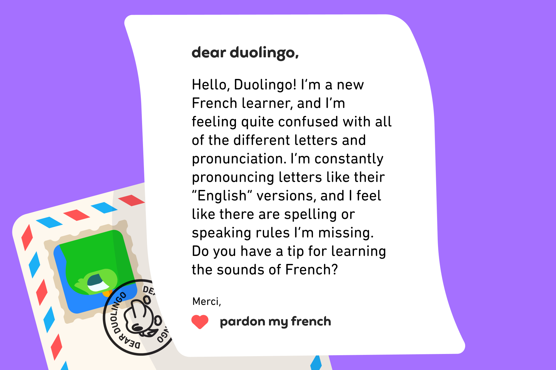 Dear Duolingo, Hello, Duolingo!
I’m a new French learner, and I’m feeling quite confused with all of the different letters and pronunciation. I’m constantly pronouncing letters like their “English” versions, and I feel like there are spelling or speaking rules I’m missing. Do you have a tip for learning the sounds of French? Merci, Pardon My French