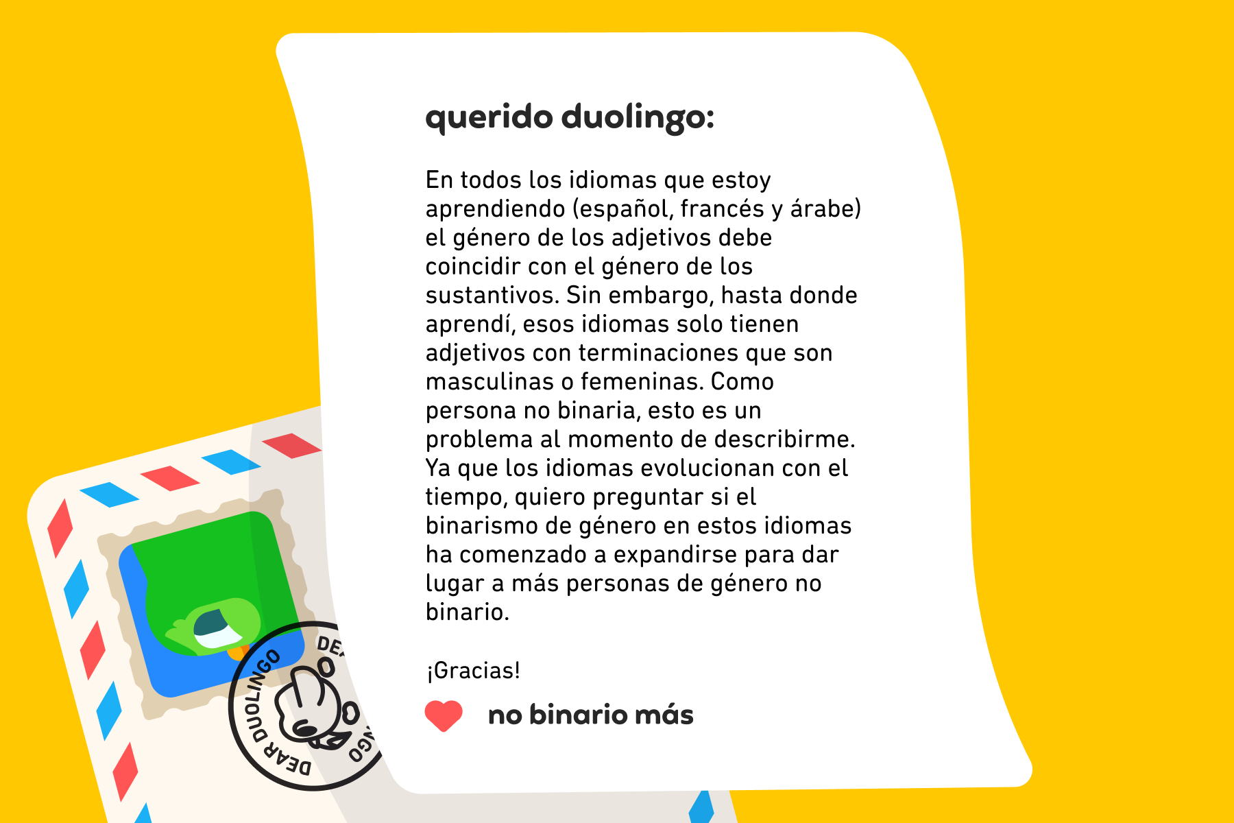 Querido Duolingo: En todos los idiomas que estoy aprendiendo (español, francés y árabe) el género de los adjetivos debe coincidir con el género de los sustantivos. Sin embargo, hasta donde aprendí, esos idiomas solo tienen adjetivos con terminaciones que son masculinas o femeninas. Como persona no binaria, esto es un problema al momento de describirme. Ya que los idiomas evolucionan con el tiempo, quiero preguntar si el binarismo de género en estos idiomas ha comenzado a expandirse para dar lugar a más personas de género no binario. ¡Gracias! No Binario Más