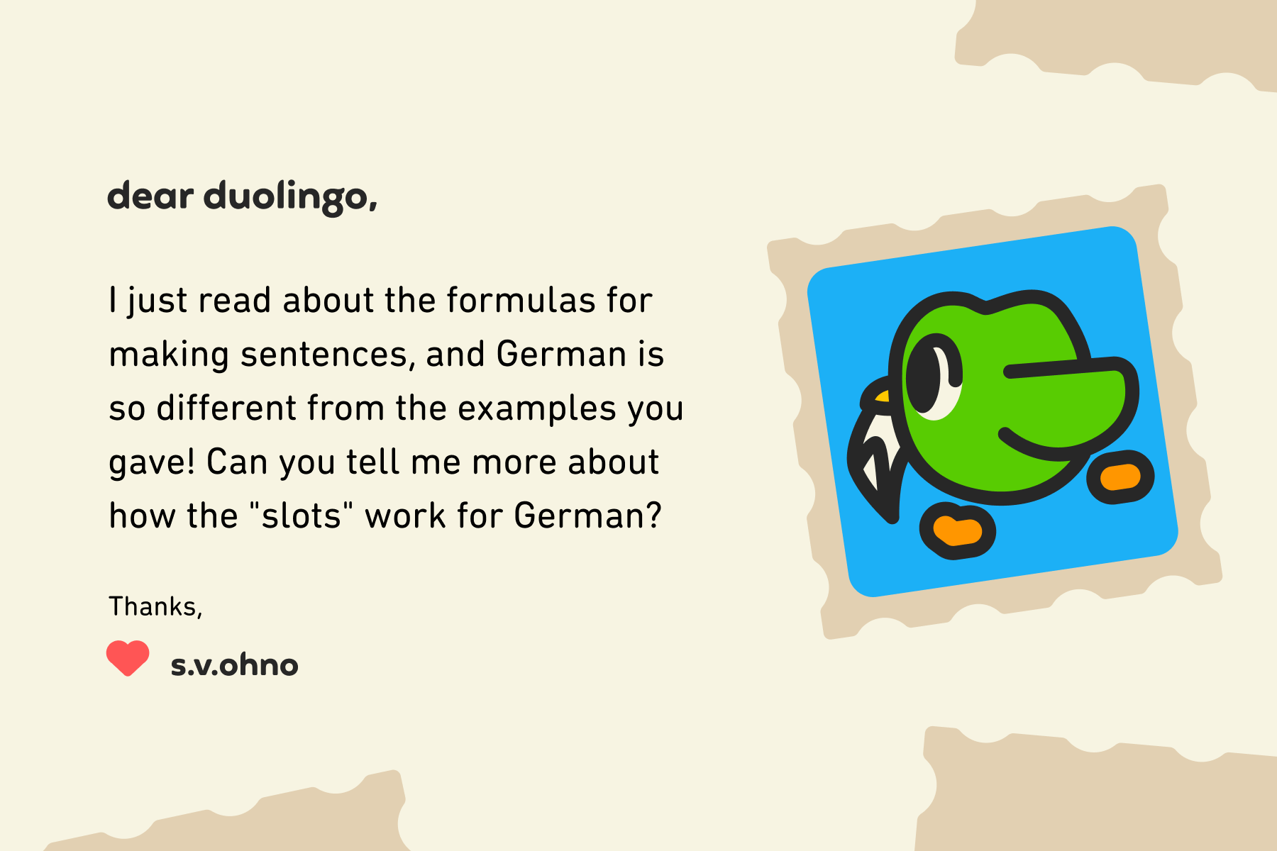 Dear Duolingo, I just read about the formulas for making sentences, and German is so different from the examples you gave! Can you tell me more about how the "slots" work for German? Thanks, S.V.OhNo