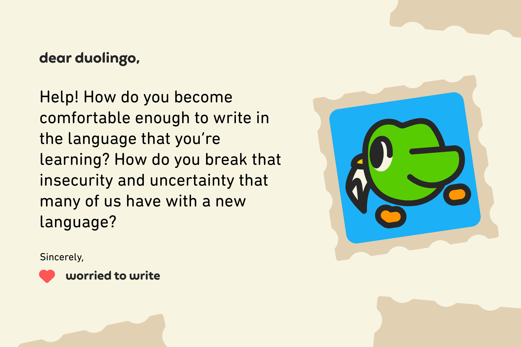 Dear Duolingo, Help! How do you become comfortable enough to write in the language that you’re learning? How do you break that insecurity and uncertainty that many of us have with a new language? Sincerely, Worried to Write