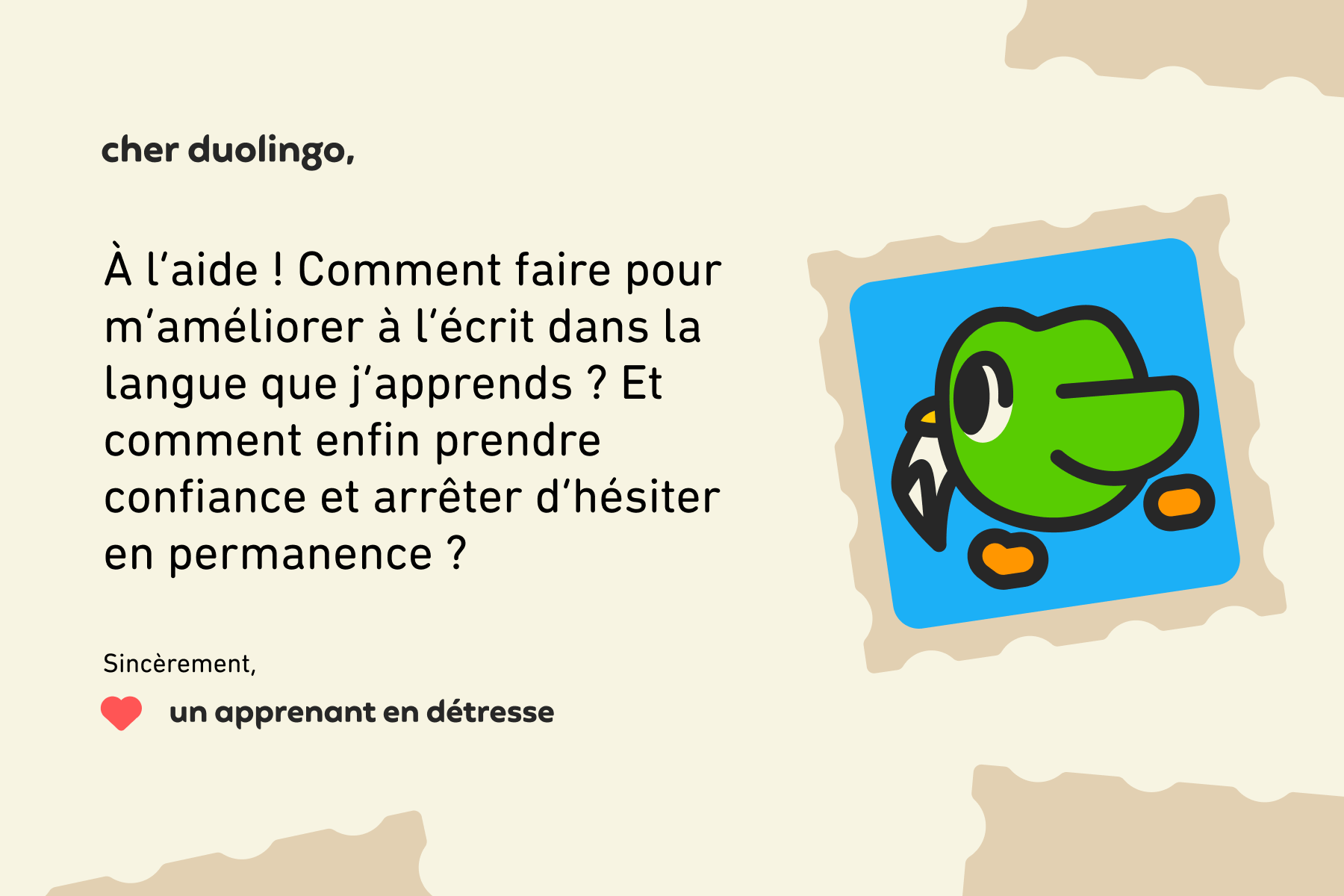 Cher Duolingo, À l’aide! Comment faire pour m’améliorer à l’écrit dans la langue que j’apprends? Et comment enfin prendre confiance et arrêter d’hésiter en permanence? Sincèrement, Un apprenant en détresse