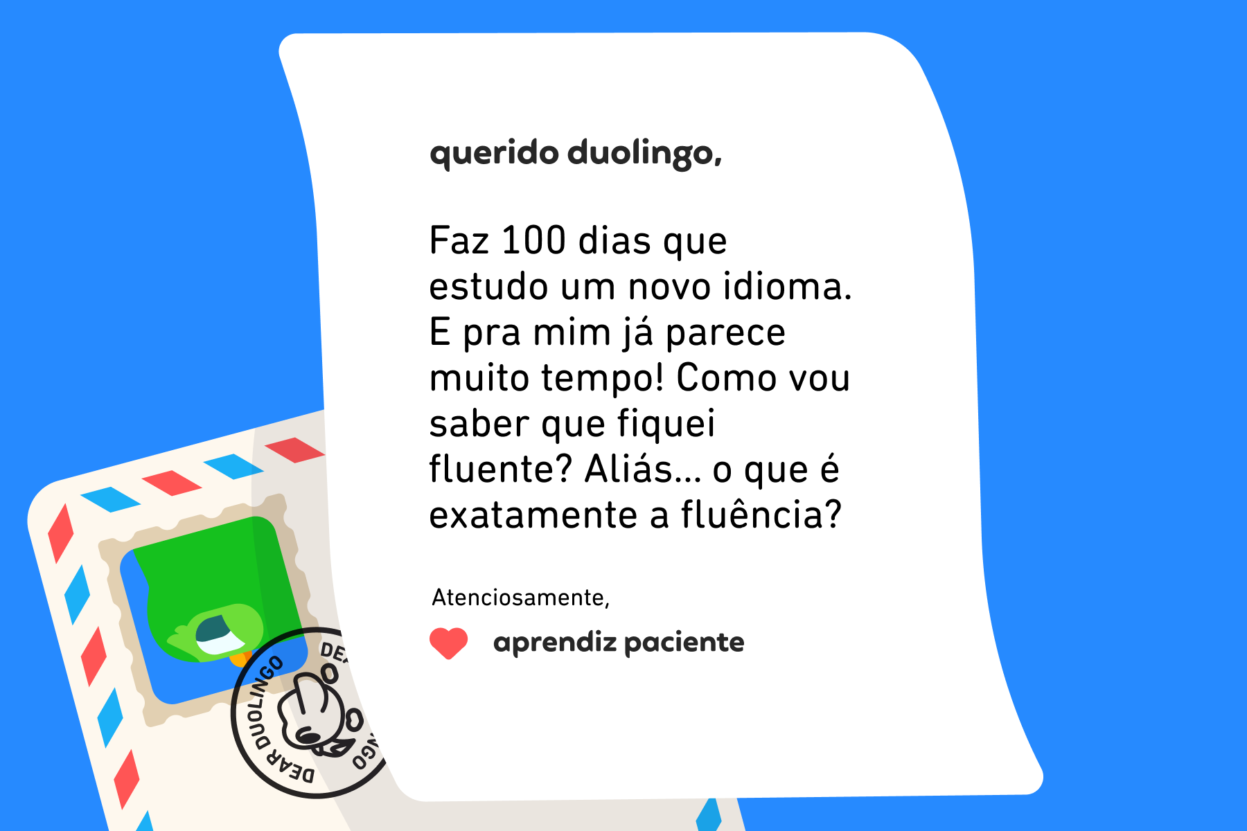 Querido Duolingo, Faz 100 dias que estudo um novo idioma. E pra mim já parece muito tempo! Como vou saber que fiquei fluente? Aliás… o que é exatamente a fluência? Atenciosamente, Aprendiz Paciente