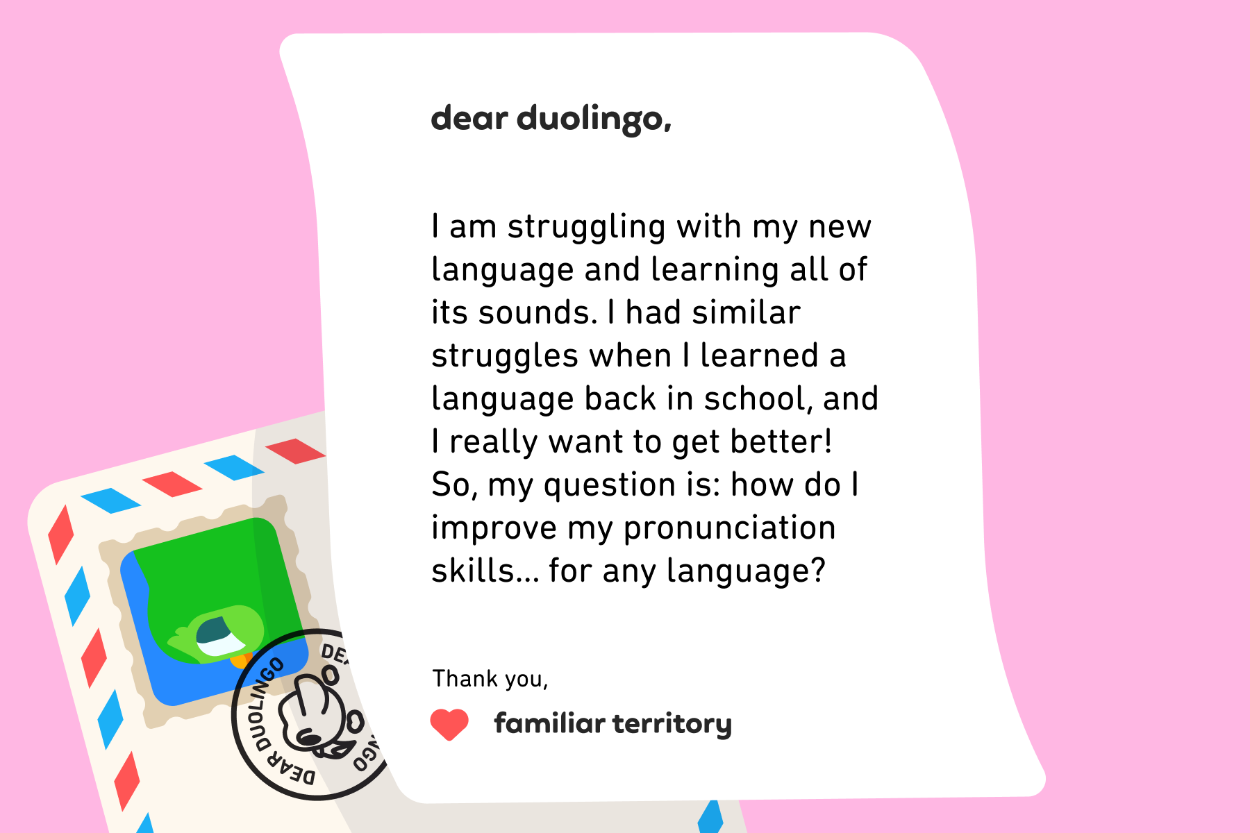 Dear Duolingo, I am struggling with my new language and learning all of its sounds. I had similar struggles when I learned a language back in school, and I really want to get better! So, my question is: how do I improve my pronunciation skills… for any language? Thanks! Hear Me Out