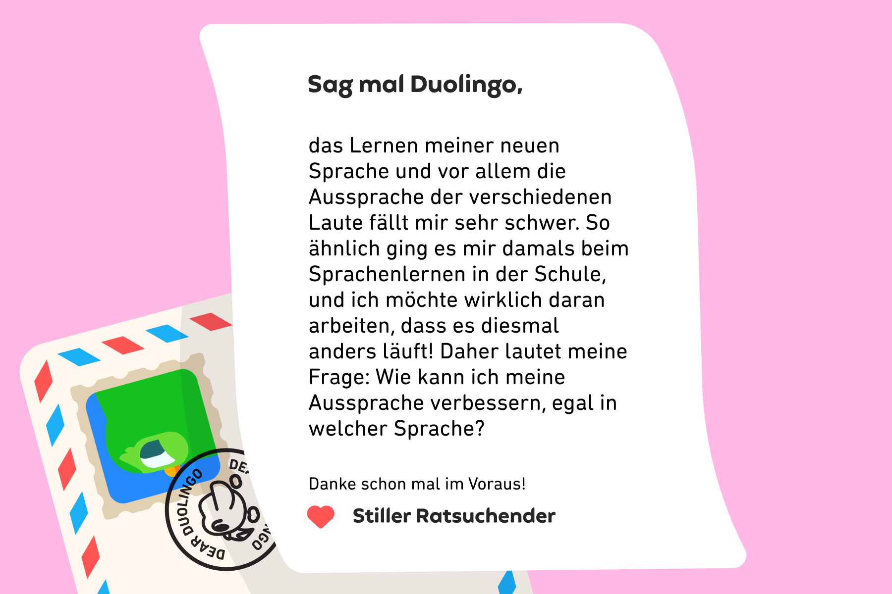 Sag mal Duolingo, das Lernen meiner neuen Sprache und vor allem die Aussprache der verschiedenen Laute fällt mir sehr schwer. So ähnlich ging es mir damals beim Sprachenlernen in der Schule, und ich möchte wirklich daran arbeiten, dass es diesmal anders läuft! Daher lautet meine Frage: Wie kann ich meine Aussprache verbessern, egal in welcher Sprache? Danke schon mal im Voraus! Stiller Ratsuchender