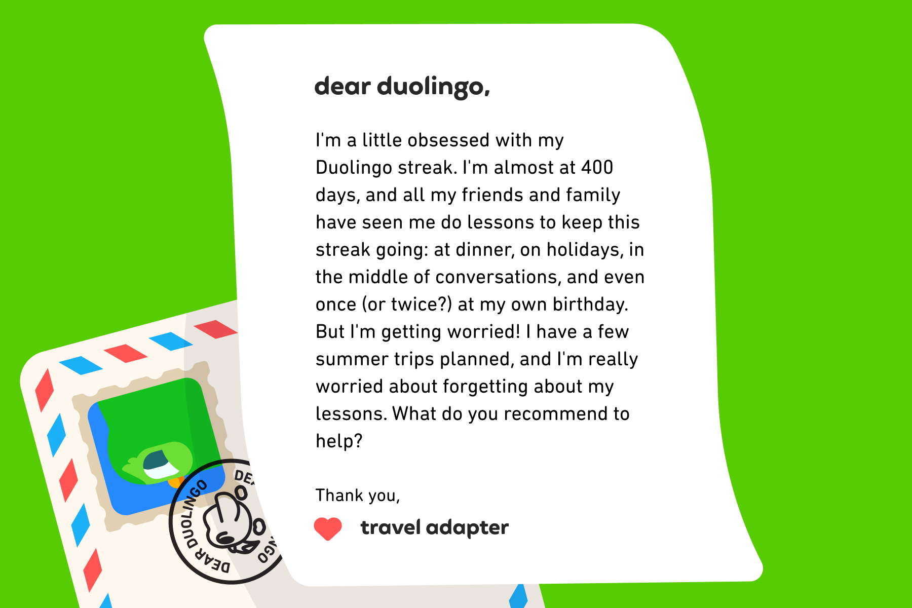 Dear Duolingo, I'm a little obsessed with my Duolingo streak. I'm almost at 400 days, and all my friends and family have seen me do lessons to keep this streak going: at dinner, on holidays, in the middle of conversations, and even once (or twice?) at my own birthday. But I'm getting worried! I have a few summer trips planned, and I'm really worried about forgetting about my lessons. What do you recommend to help? Thank you, Travel Adapter