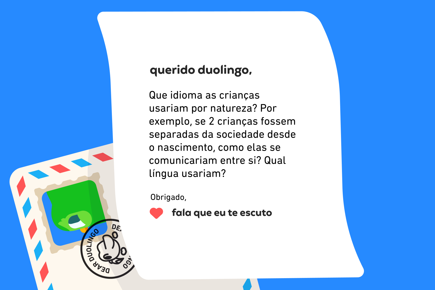 Querido Duolingo, Que idioma as crianças usariam por natureza? Por exemplo, se 2 crianças fossem separadas da sociedade desde o nascimento, como elas se comunicariam entre si? Qual língua usariam? Obrigado, Fala Que Eu Te Escuto