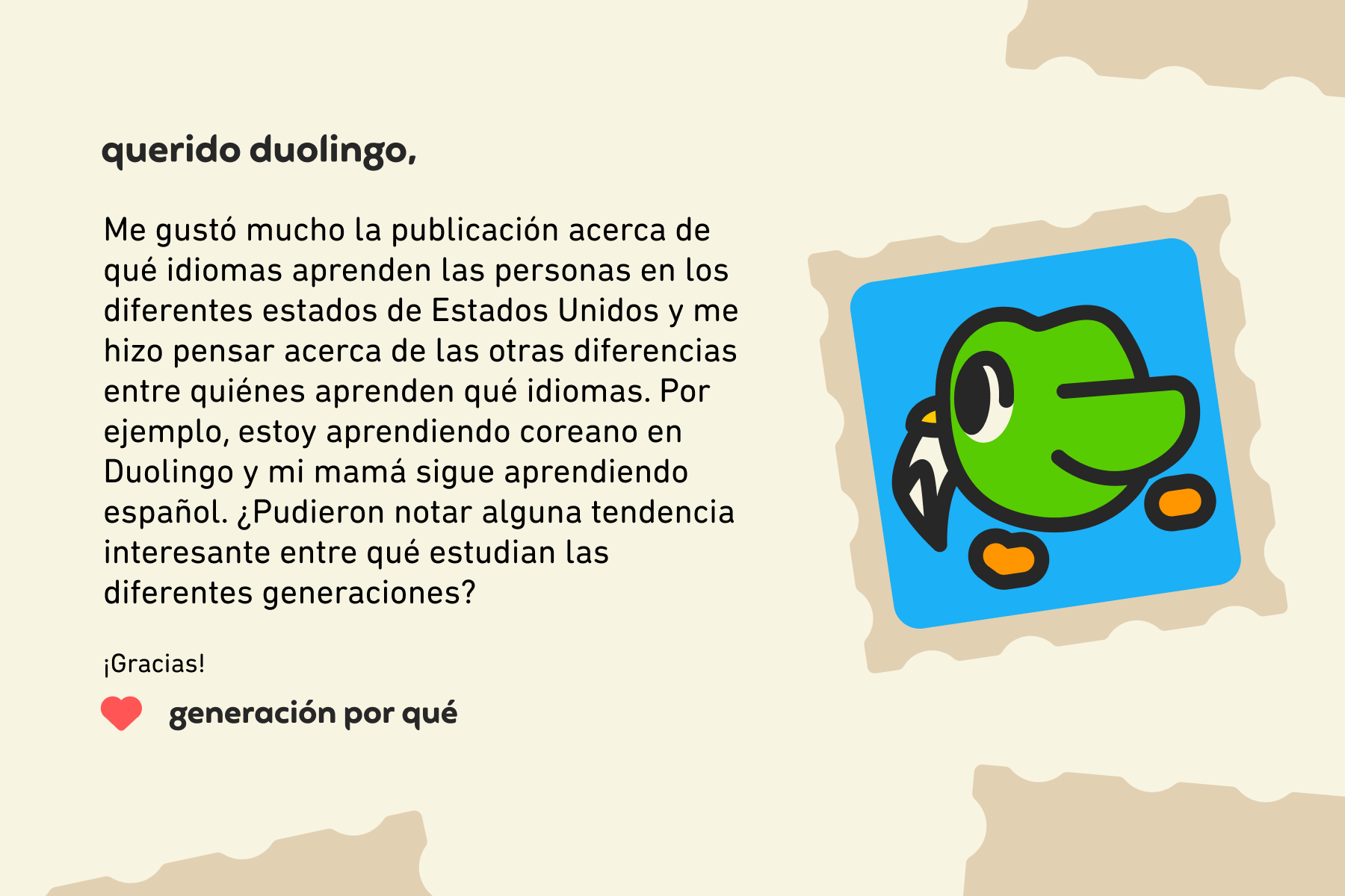 Querido Duolingo, Me gustó mucho la publicación acerca de qué idiomas aprenden las personas en los diferentes estados de Estados Unidos y me hizo pensar acerca de las otras diferencias entre quiénes aprenden qué idiomas. Por ejemplo, estoy aprendiendo coreano en Duolingo y mi mamá sigue aprendiendo español. ¿Pudieron notar alguna tendencia interesante entre qué estudian las diferentes generaciones? ¡Gracias! Generación por qué