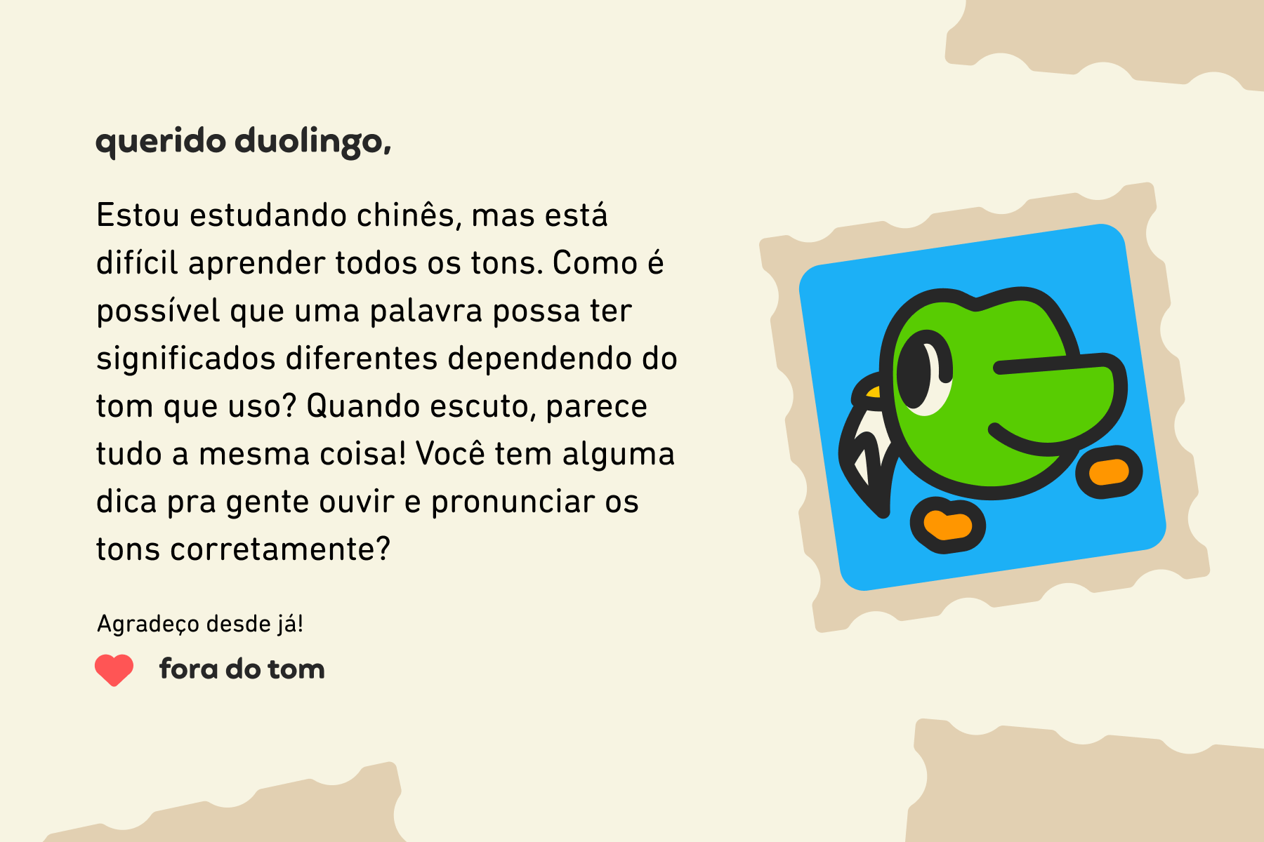 Querido Duolingo, Estou estudando chinês, mas está difícil aprender todos os tons. Como é possível que uma palavra possa ter significados diferentes dependendo do tom que uso? Quando escuto, parece tudo a mesma coisa! Você tem alguma dica pra gente ouvir e pronunciar os tons corretamente? Agradeço desde já! Fora do Tom