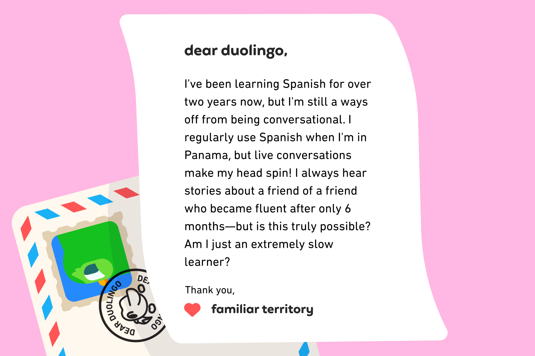 Dear Duolingo, I've been learning Spanish for over two years now, but I'm still a ways off from being conversational. I regularly use Spanish when I'm in Panama, but live conversations make my head spin! I always hear stories about a friend of a friend who became fluent after only 6 months—but is this truly possible? Am I just an extremely slow learner? Thank you, Slow and Steady