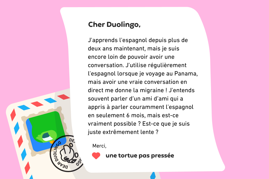 Cher Duolingo, J'apprends l'espagnol depuis plus de deux ans maintenant, mais je suis encore loin de pouvoir avoir une conversation. J'utilise régulièrement l'espagnol lorsque je voyage au Panama, mais avoir une vraie conversation en direct me donne la migraine ! J'entends souvent parler d’un ami d’ami qui a appris à parler couramment l'espagnol en seulement 6 mois, mais est-ce vraiment possible ? Est-ce que je suis juste extrêmement lente ? Merci, Une tortue pas pressée