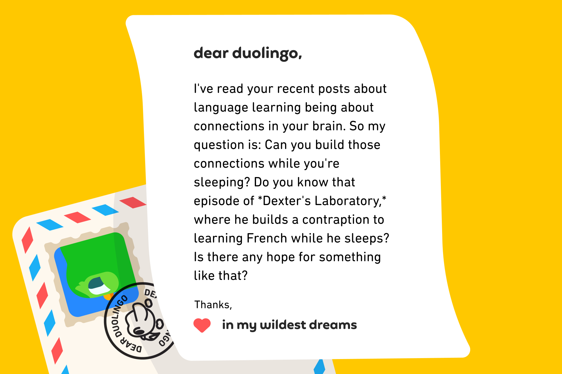 Dear Duolingo, I've read your recent posts about language learning being about connections in your brain. So my question is: Can you build those connections while you're sleeping? Do you know that episode of *Dexter's Laboratory,* where he builds a contraption to learning French while he sleeps? Is there any hope for something like that? Thanks, In My Wildest Dreams