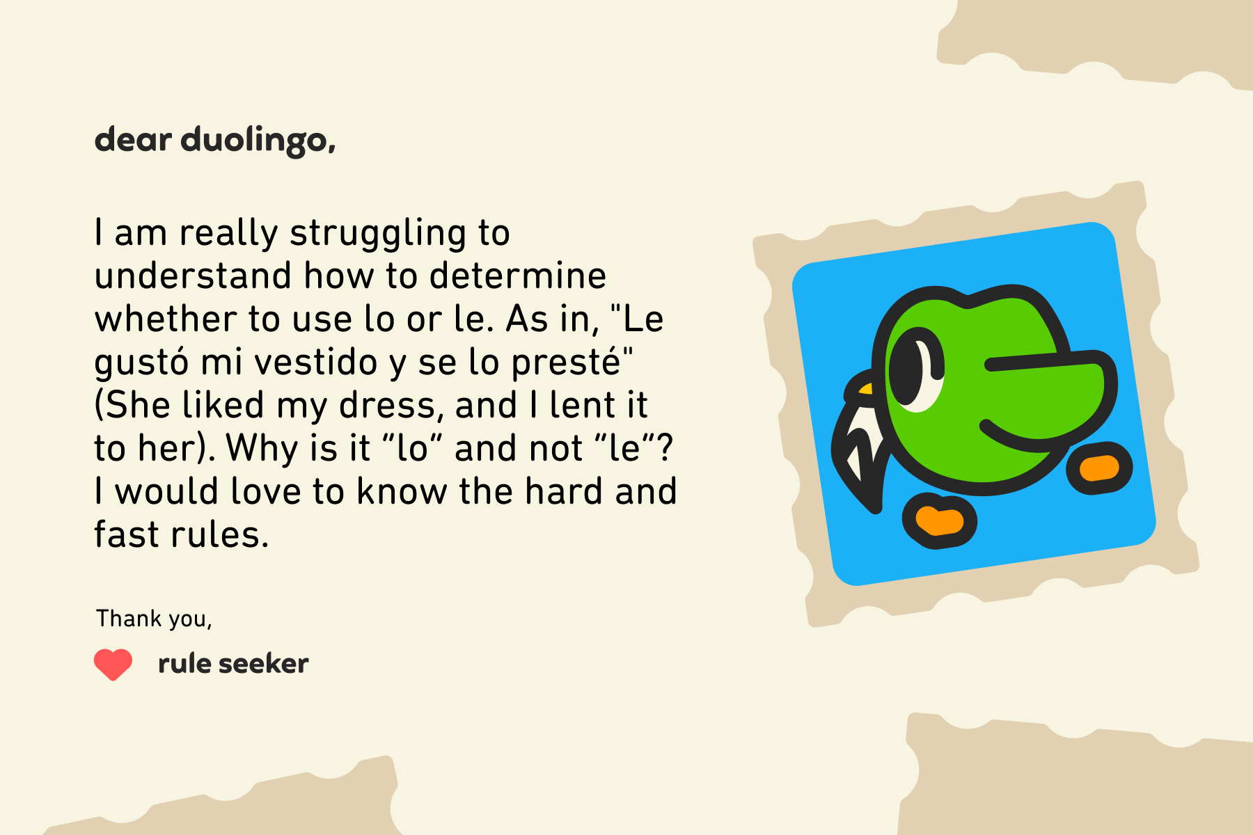 Dear Duolingo, I am really struggling to understand how to determine whether to use lo or le. As in, "Le gustó mi vestido y se lo presté" (She liked my dress, and I lent it to her). Why is it “lo” and not “le”? I would love to know the hard and fast rules. Thank you, Rule Seeker