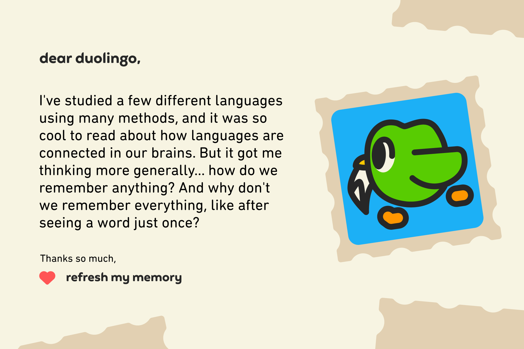 Dear Duolingo, I've studied a few different languages using many methods, and it was so cool to read about how languages are connected in our brains. But it got me thinking more generally… how do we remember anything? And why don't we remember everything like after seeing a word just once? Thanks so much, Refresh My Memory