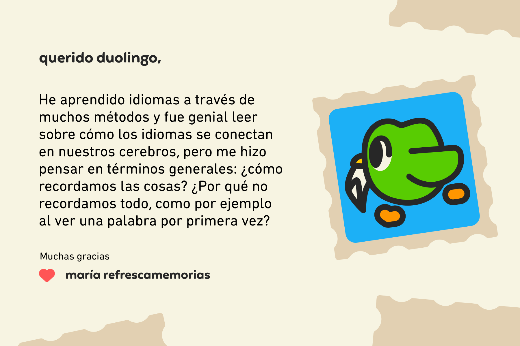 Querido Duolingo: He aprendido idiomas a través de muchos métodos y fue genial leer sobre cómo los idiomas se conectan en nuestros cerebros, pero me hizo pensar en términos generales: ¿cómo recordamos las cosas? ¿Por qué no recordamos todo, como por ejemplo al ver una palabra por primera vez? Muchas gracias, María Refrescamemorias