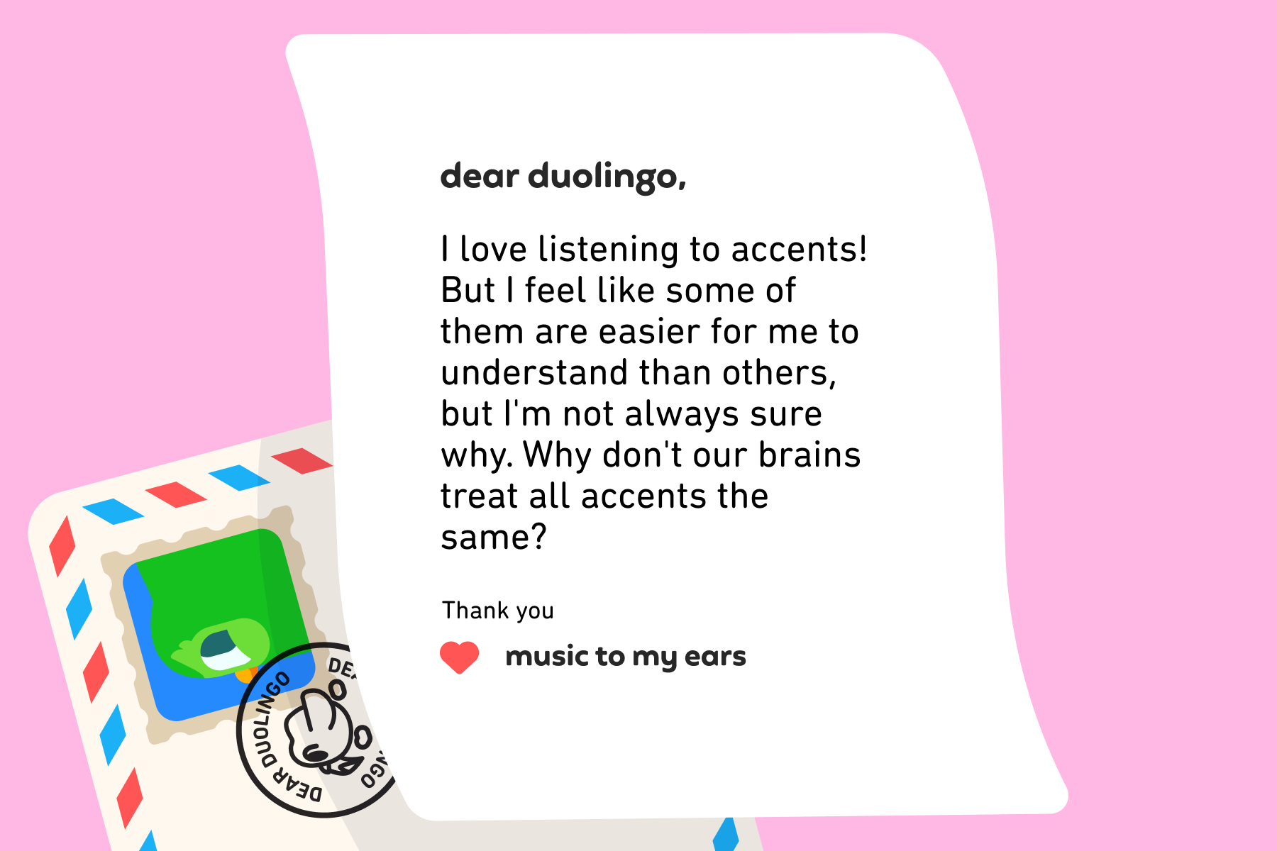 Dear Duolingo, I love listening to accents! But I feel like some of them are easier for me to understand than others, but I'm not always sure why. Why don't our brains treat all accents the same? Thank you, Music to My Ears