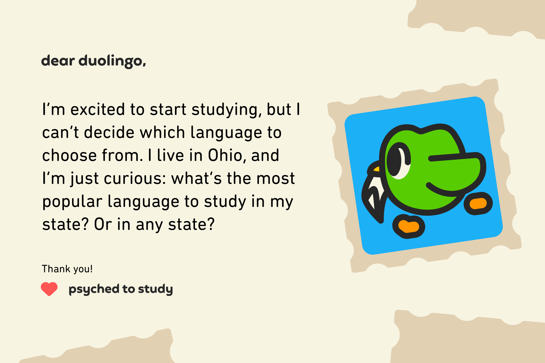 Dear Duolingo, I’m excited to start studying, but I can’t decide which language to choose from. I live in Ohio, and I’m just curious: what’s the most popular language to study in my state? Or in any state? Thank you! Psyched to Study