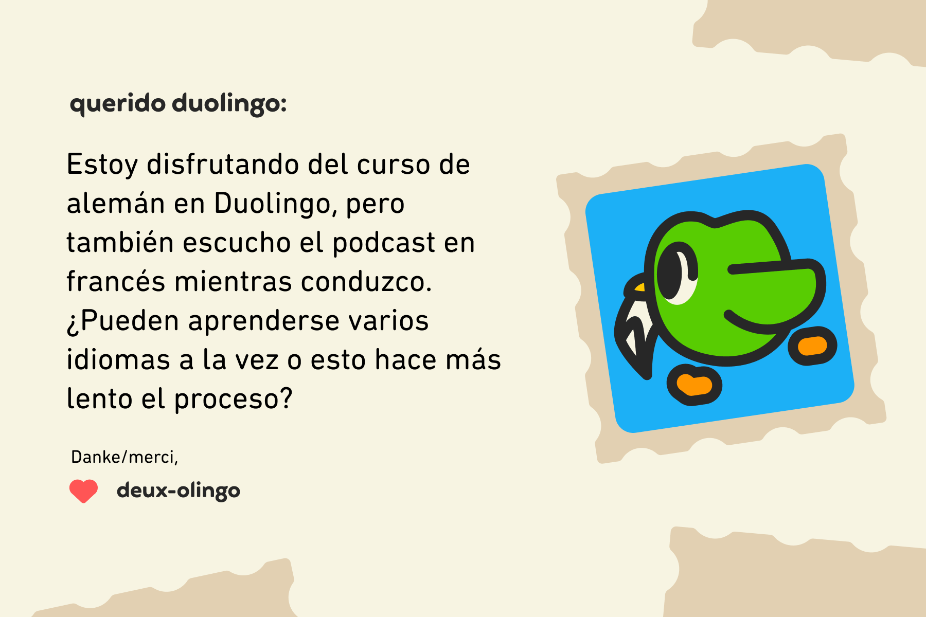 Querido Duolingo: Estoy disfrutando del curso de alemán en Duolingo, pero también escucho el podcast en francés mientras conduzco. ¿Pueden aprenderse varios idiomas a la vez o esto hace más lento el proceso? Danke/merci, Deux-olingo