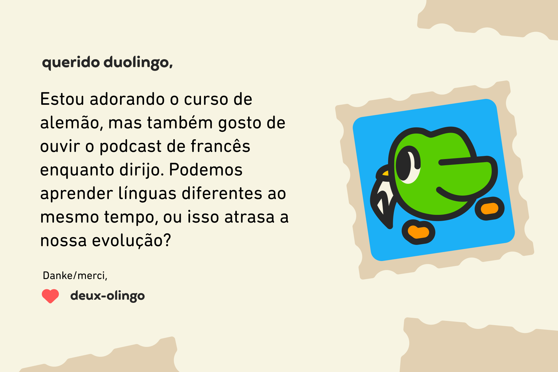 Querido Duolingo, Estou adorando o curso de alemão, mas também gosto de ouvir o podcast de francês enquanto dirijo. Podemos aprender línguas diferentes ao mesmo tempo, ou isso atrasa a nossa evolução? Danke/merci,Deux-olingo